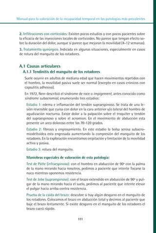 MANUAL VALORACION AJUSTE 99-152:Maquetación 1   22/12/10   10:19   Página 13




          Manual para la valoración de la incapacidad temporal en las patologías más prevalentes



            2. Infiltraciones con corticoides: Existen pocos estudios y con pocos pacientes sobre
            la eficacia de las inyecciones locales de corticoides. No parece que tengan efecto so-
            bre la duración del dolor, aunque sí parece que mejoran la movilidad (4-12 semanas).
            3. Tratamiento quirúrgico. Indicada en algunas situaciones, especialmente en casos
            de rotura del manguito de los rotadores.


            A.1 Causas articulares
              A.1.1 Tendinitis del manguito de los rotadores
               Suele ocurrir en adultos de mediana edad que hacen movimientos repetidos con
               el hombro, la movilidad pasiva suele ser normal (excepto en casos crónicos con
               capsulitis adhesiva).
               En 1972, Neer describió el síndrome de roce o impigement, antes conocido como
               síndrome subacromial, enumerando tres estadios:
                Estadio 1: edema e inflamación del tendón supraespinoso. Se trata de una le-
                sión reversible que cursa con dolor en la cara anterior y/o lateral del hombro de
                agudización nocturna. Existe dolor a la palpación sobre el troquíter y tendón
                del supraespinoso y sobre el acromion. En el movimiento de abducción esta
                presente un arco doloroso entre los 70-120 grados.
                Estadio 2: fibrosis y engrosamiento. En este estadio la bolsa serosa subacro-
                miodeltoidea esta engrosada aumentando la compresión del manguito de los
                rotadores. En la exploración encontramos crepitación y limitación de la movilidad
                activa y pasiva.
                Estadio 3: rotura del manguito.

                Maniobras especiales de valoración de esta patología:
                Test de Patte (infraespinoso): con el hombro en abducción de 90º con la palma
                de la mano mirando hacia nosotros, pedimos a paciente que intente Tocarse la
                nuca mientras oponemos resistencia.
                Test de Jobe (supraespinoso): con el brazo extendido en abducción de 90º y pul-
                gar de la mano mirando hacia el suelo, pedimos al paciente que intente elevar
                el pulgar hacia arriba contra resistencia.
                Prueba de la caída del brazo: descubre si hay algún desgarro en el manguito de
                los rotadores. Colocamos el brazo en abducción total y decimos al paciente que
                baje el brazo lentamente. Si existe desgarro en el manguito de los rotadores el
                brazo caerá rápido.

                                                    111
 