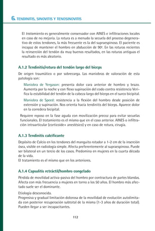 MANUAL VALORACION AJUSTE 99-152:Maquetación 1    22/12/10   10:19   Página 14




      6. TENDINITIS, SINOVITIS Y TENOSINOVITIS

             El tratamiento es generalmente conservador con AINES e infiltraciones locales
             en caso de no mejoría. La rotura es a menudo la secuela del proceso degenera-
             tivo de estos tendones, la más frecuente es la del supraespinoso. El paciente es
             incapaz de mantener el hombro en abducción de 90º. En las roturas recientes
             la reinserción del tendón da muy buenos resultados, en las roturas antiguas el
             resultado es más aleatorio.

           A.1.2 Tendinitis/rotura del tendón largo del bíceps
           De origen traumático o por sobrecarga. Las maniobras de valoración de esta
           patología son:
               Maniobra de Yergason: presenta dolor cara anterior de hombro y brazo.
               Aumenta por la noche y con flexo supinación del codo contra resistencia Veri-
               fica la estabilidad del tendón de la cabeza largo del bíceps en el surco bicipital.
               Maniobra de Speed: resistencia a la flexión del hombro desde posición de
               extensión y supinación. Nos orienta hacia tendinitis del bíceps. Aparece dolor
               en la corredera bicipital.
            Requiere reposo en la fase aguda con movilización precoz para evitar secuelas
            funcionales. El tratamiento es el mismo que en el caso anterior. AINES o infiltra-
            ción intraarticular (corticoide+ anestésico) y en caso de rotura, cirugía.

           A.1.3 Tendinitis calcificante
           Depósito de Calcio en los tendones del manguito rotador a 1-2 cm de la inserción
           ósea, visible en radiología simple. Afecta preferentemente al supraespinoso. Puede
           ser bilateral en un tercio de los casos. Predomina en mujeres en la cuarta década
           de la vida.
           El tratamiento es el mismo que en los anteriores.

           A.1.4 Capsulitis retráctil/hombro congelado
           Pérdida de movilidad activa-pasiva del hombro por contractura de partes blandas.
           Afecta con más frecuencia a mujeres en torno a los 50 años. El hombro más afec-
           tado suele ser el dominante.
           Etiología desconocida.
           Progresiva y gradual limitación dolorosa de la movilidad de evolución autolimita-
           da con posterior recuperación subtotal de la misma (1-3 años de duración total).
           Pueden llegar a ser incapacitantes.

                                                  112
 