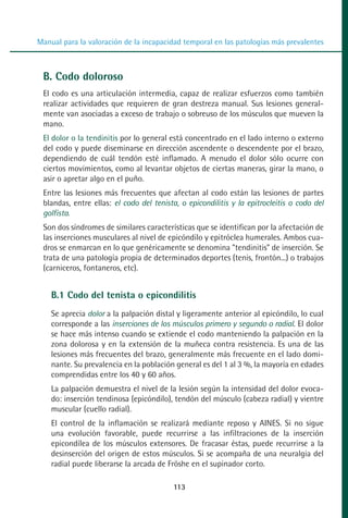 MANUAL VALORACION AJUSTE 99-152:Maquetación 1   22/12/10   10:19   Página 15




          Manual para la valoración de la incapacidad temporal en las patologías más prevalentes



            B. Codo doloroso
            El codo es una articulación intermedia, capaz de realizar esfuerzos como también
            realizar actividades que requieren de gran destreza manual. Sus lesiones general-
            mente van asociadas a exceso de trabajo o sobreuso de los músculos que mueven la
            mano.
            El dolor o la tendinitis por lo general está concentrado en el lado interno o externo
            del codo y puede diseminarse en dirección ascendente o descendente por el brazo,
            dependiendo de cuál tendón esté inflamado. A menudo el dolor sólo ocurre con
            ciertos movimientos, como al levantar objetos de ciertas maneras, girar la mano, o
            asir o apretar algo en el puño.
            Entre las lesiones más frecuentes que afectan al codo están las lesiones de partes
            blandas, entre ellas: el codo del tenista, o epicondilitis y la epitrocleitis o codo del
            golfista.
            Son dos síndromes de similares características que se identifican por la afectación de
            las inserciones musculares al nivel de epicóndilo y epitróclea humerales. Ambos cua-
            dros se enmarcan en lo que genéricamente se denomina "tendinitis" de inserción. Se
            trata de una patología propia de determinados deportes (tenis, frontón...) o trabajos
            (carniceros, fontaneros, etc).


              B.1 Codo del tenista o epicondilitis
              Se aprecia dolor a la palpación distal y ligeramente anterior al epicóndilo, lo cual
              corresponde a las inserciones de los músculos primero y segundo o radial. El dolor
              se hace más intenso cuando se extiende el codo manteniendo la palpación en la
              zona dolorosa y en la extensión de la muñeca contra resistencia. Es una de las
              lesiones más frecuentes del brazo, generalmente más frecuente en el lado domi-
              nante. Su prevalencia en la población general es del 1 al 3 %, la mayoría en edades
              comprendidas entre los 40 y 60 años.
              La palpación demuestra el nivel de la lesión según la intensidad del dolor evoca-
              do: inserción tendinosa (epicóndilo), tendón del músculo (cabeza radial) y vientre
              muscular (cuello radial).
              El control de la inflamación se realizará mediante reposo y AINES. Si no sigue
              una evolución favorable, puede recurrirse a las infiltraciones de la inserción
              epicondílea de los músculos extensores. De fracasar éstas, puede recurrirse a la
              desinserción del origen de estos músculos. Si se acompaña de una neuralgia del
              radial puede liberarse la arcada de Fröshe en el supinador corto.

                                                    113
 