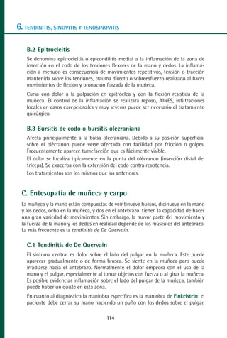 MANUAL VALORACION AJUSTE 99-152:Maquetación 1   22/12/10   10:19   Página 16




      6. TENDINITIS, SINOVITIS Y TENOSINOVITIS

           B.2 Epitrocleitis
           Se denomina epitrocleítis o epicondilitis medial a la inflamación de la zona de
           inserción en el codo de los tendones flexores de la mano y dedos. La inflama-
           ción a menudo es consecuencia de movimientos repetitivos, tensión o tracción
           mantenida sobre los tendones, trauma directo o sobreesfuerzo realizado al hacer
           movimientos de flexión y pronación forzada de la muñeca.
           Cursa con dolor a la palpación en epitróclea y con la flexión resistida de la
           muñeca. El control de la inflamación se realizará reposo, AINES, infiltraciones
           locales en casos excepcionales y muy severos puede ser necesario el tratamiento
           quirúrgico.

           B.3 Bursitis de codo o bursitis olecraniana
           Afecta principalmente a la bolsa olecraniana. Debido a su posición superficial
           sobre el olécranon puede verse afectada con facilidad por fricción o golpes.
           Frecuentemente aparece tumefacción que es fácilmente visible.
           El dolor se localiza típicamente en la punta del olécranon (inserción distal del
           tríceps). Se exacerba con la extensión del codo contra resistencia.
           Los tratamientos son los mismos que los anteriores.


         C. Entesopatía de muñeca y carpo
         La muñeca y la mano están compuestas de veintinueve huesos, dicinueve en la mano
         y los dedos, ocho en la muñeca, y dos en el antebrazo. tienen la capacidad de hacer
         una gran variedad de movimientos. Sin embargo, la mayor parte del movimiento y
         la fuerza de la mano y los dedos en realidad depende de los músculos del antebrazo.
         La más frecuente es la tendinitis de De Quervain.

           C.1 Tendinitis de De Quervain
           El síntoma central es dolor sobre el lado del pulgar en la muñeca. Este puede
           aparecer gradualmente o de forma brusca. Se siente en la muñeca pero puede
           irradiarse hacia el antebrazo. Normalmente el dolor empeora con el uso de la
           mano y el pulgar, especialmente al tomar objetos con fuerza o al girar la muñeca.
           Es posible evidenciar inflamación sobre el lado del pulgar de la muñeca, también
           puede haber un quiste en esta zona.
           En cuanto al diagnóstico la maniobra específica es la maniobra de Finkelstein: el
           paciente debe cerrar su mano haciendo un puño con los dedos sobre el pulgar.

                                                114
 