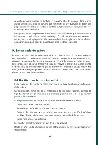 MANUAL VALORACION AJUSTE 99-152:Maquetación 1   22/12/10   10:19   Página 17




          Manual para la valoración de la incapacidad temporal en las patologías más prevalentes



              A continuación la muñeca es doblada en dirección al dedo meñique. Esta prueba
              puede ser dolorosa para la persona con tendinitis de De Quervain. El dolor a la
              palpación directa sobre los tendones del lado pulgar de la muñeca es, sin embargo,
              el hallazgo más frecuente.
              En algunos casos, simplemente el no realizar las actividades que causan dolor e
              inflamación, puede aliviar la sintomatología. Cuando los síntomas son severos o
              no mejoran, la cirugía puede estar recomendada. La cirugía consiste en abrir el
              compartimiento para generar más espacio a los tendones irritados.


            D. Entesopatía de cadera
            La cadera es una zona especialmente rica en bolsas serosas. De las cuatro bolsas
            que, generalmente, existen alrededor del trocánter mayor, tres son constantes: dos
            mayores y una menor. La menor se sitúa entre el trocánter mayor y el glúteo menor;
            la segunda, entre el glúteo medio y el trocánter mayor y, por último, la más grande
            e importante, se localiza entre el glúteo mayor y el tendón del glúteo medio. Por
            consiguiente, cualquier proceso inflamatorio de esta bolsa dará como resultado la
            clínica de una bursitis trocantérea.


              D.1 Bursitis trocantérea, o trocanteritis
              Es la causa más frecuente de dolor procedente de las estructuras periarticulares
              de la cadera.
              La trocanteritis, como tal, es la inflamación de las bolsas serosas, rellenas de
              líquido sinovial, que se sitúan en la extremidad proximal del fémur y que sufren
              procesos inflamatorios.
              El diagnóstico como en todos estos cuadros es eminentemente clínico:
                 Dolor en la cara externa de la cadera.
                 Aumento de dolor a la presión del trocánter mayor.
                 Dolor en la rotación extrema, abducción, aducción y test de Patrick-Fabere
                 positivo (flexión, abducción, rotación externa y extensión de la pierna).
                 Dolor en la abducción extrema.
              Las pruebas complementarias no son de mucha utilidad.
              Desde los años 60, la infiltración ha sido el tratamiento de elección de las bursitis
              trocantéreas.

                                                    115
 