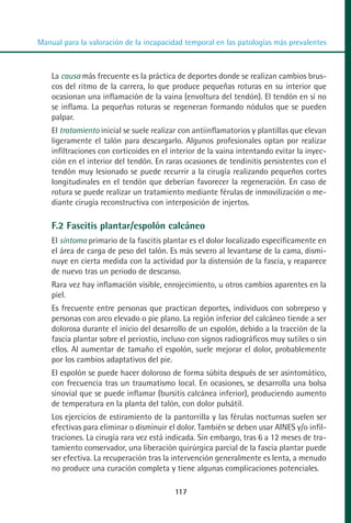 MANUAL VALORACION AJUSTE 99-152:Maquetación 1   22/12/10   10:19   Página 19




          Manual para la valoración de la incapacidad temporal en las patologías más prevalentes



              La causa más frecuente es la práctica de deportes donde se realizan cambios brus-
              cos del ritmo de la carrera, lo que produce pequeñas roturas en su interior que
              ocasionan una inflamación de la vaina (envoltura del tendón). El tendón en sí no
              se inflama. La pequeñas roturas se regeneran formando nódulos que se pueden
              palpar.
              El tratamiento inicial se suele realizar con antiinflamatorios y plantillas que elevan
              ligeramente el talón para descargarlo. Algunos profesionales optan por realizar
              infiltraciones con corticoides en el interior de la vaina intentando evitar la inyec-
              ción en el interior del tendón. En raras ocasiones de tendinitis persistentes con el
              tendón muy lesionado se puede recurrir a la cirugía realizando pequeños cortes
              longitudinales en el tendón que deberían favorecer la regeneración. En caso de
              rotura se puede realizar un tratamiento mediante férulas de inmovilización o me-
              diante cirugía reconstructiva con interposición de injertos.

              F.2 Fascitis plantar/espolón calcáneo
              El síntoma primario de la fascitis plantar es el dolor localizado específicamente en
              el área de carga de peso del talón. Es más severo al levantarse de la cama, dismi-
              nuye en cierta medida con la actividad por la distensión de la fascia, y reaparece
              de nuevo tras un periodo de descanso.
              Rara vez hay inflamación visible, enrojecimiento, u otros cambios aparentes en la
              piel.
              Es frecuente entre personas que practican deportes, individuos con sobrepeso y
              personas con arco elevado o pie plano. La región inferior del calcáneo tiende a ser
              dolorosa durante el inicio del desarrollo de un espolón, debido a la tracción de la
              fascia plantar sobre el periostio, incluso con signos radiográficos muy sutiles o sin
              ellos. Al aumentar de tamaño el espolón, suele mejorar el dolor, probablemente
              por los cambios adaptativos del pie.
              El espolón se puede hacer doloroso de forma súbita después de ser asintomático,
              con frecuencia tras un traumatismo local. En ocasiones, se desarrolla una bolsa
              sinovial que se puede inflamar (bursitis calcánea inferior), produciendo aumento
              de temperatura en la planta del talón, con dolor pulsátil.
              Los ejercicios de estiramiento de la pantorrilla y las férulas nocturnas suelen ser
              efectivas para eliminar o disminuir el dolor. También se deben usar AINES y/o infil-
              traciones. La cirugía rara vez está indicada. Sin embargo, tras 6 a 12 meses de tra-
              tamiento conservador, una liberación quirúrgica parcial de la fascia plantar puede
              ser efectiva. La recuperación tras la intervención generalmente es lenta, a menudo
              no produce una curación completa y tiene algunas complicaciones potenciales.

                                                    117
 