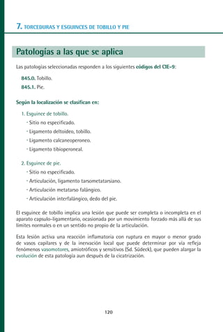MANUAL VALORACION AJUSTE 99-152:Maquetación 1   29/12/10   08:08   Página 22




      7. TORCEDURAS Y ESGUINCES DE TOBILLO Y PIE

      Patologías a las que se aplica
      Las patologías seleccionadas responden a los siguientes códigos del CIE-9:

         845.0. Tobillo.
         845.1. Pie.

      Según la localización se clasifican en:

         1. Esguince de tobillo.
            Sitio no especificado.
            Ligamento deltoideo, tobillo.
            Ligamento calcaneoperoneo.
            Ligamento tibioperoneal.

         2. Esguince de pie.
            Sitio no especificado.
            Articulación, ligamento tarsometatarsiano.
            Articulación metatarso falángico.
            Articulación interfalángico, dedo del pie.

      El esguince de tobillo implica una lesión que puede ser completa o incompleta en el
      aparato capsulo-ligamentario, ocasionada por un movimiento forzado más allá de sus
      límites normales o en un sentido no propio de la articulación.

      Esta lesión activa una reacción inflamatoria con ruptura en mayor o menor grado
      de vasos capilares y de la inervación local que puede determinar por vía refleja
      fenómenos vasomotores, amiotróficos y sensitivos (Sd. Südeck), que pueden alargar la
      evolución de esta patología aun después de la cicatrización.




                                                120
 