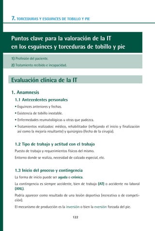 MANUAL VALORACION AJUSTE 99-152:Maquetación 1   22/12/10   10:19   Página 22




      7. TORCEDURAS Y ESGUINCES DE TOBILLO Y PIE


      Puntos clave para la valoración de la IT
      en los esguinces y torceduras de tobillo y pie
      1) Profesión del paciente.
      2) Tratamiento recibido e incapacidad.



      Evaluación clínica de la IT
      1. Anamnesis
         1.1 Antecedentes personales
          Esguinces anteriores y fechas.
          Existencia de tobillo inestable.
           Enfermedades reumatológicas u otras que padezca.
          Tratamientos realizados: médico, rehabilitador (reflejando el inicio y finalización
          así como la mejoría resultante) y quirúrgico (fecha de la cirugía).


         1.2 Tipo de trabajo y actitud con el trabajo
         Puesto de trabajo y requerimientos físicos del mismo.
         Entorno donde se realiza, necesidad de calzado especial, etc.


         1.3 Inicio del proceso y contingencia
         La forma de inicio puede ser aguda o crónica.
         La contingencia es siempre accidente, bien de trabajo (AT) o accidente no laboral
         (ANL).
         Podría aparecer como resultado de una lesión deportiva (recreativa o de competi-
         ción).
         El mecanismo de producción es la inversión o bien la eversión forzada del pie.

                                                122
 