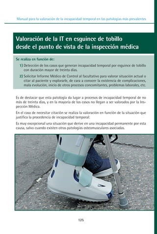MANUAL VALORACION AJUSTE 99-152:Maquetación 1   22/12/10   10:19   Página 25




          Manual para la valoración de la incapacidad temporal en las patologías más prevalentes




         Valoración de la IT en esguince de tobillo
         desde el punto de vista de la inspección médica
         Se realiza en función de:
            1) Detección de los casos que generan incapacidad temporal por esguince de tobillo
               con duración mayor de treinta días.
            2) Solicitar Informe Médico de Control al facultativo para valorar situación actual o
               citar al paciente y explorarle, de cara a conocer la existencia de complicaciones,
               mala evolución, inicio de otros procesos concomitantes, problemas laborales, etc.


         Es de destacar que esta patología da lugar a procesos de incapacidad temporal de no
         más de treinta días, y en la mayoría de los casos no llegan a ser valorados por la Ins-
         pección Médica.
         En el caso de necesitar citación se realiza la valoración en función de la situación que
         justifica la procedencia de incapacidad temporal:
         Es muy excepcional una situación que derive en una incapacidad permanente por esta
         causa, salvo cuando existen otras patologías osteomusculares asociadas.




                                                   125
 