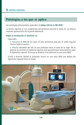 MANUAL VALORACION AJUSTE 99-152:Maquetación 1   22/12/10   10:19   Página 28




      8. HERNIA INGUINAL

      Patologías a las que se aplica
      Las patologías seleccionadas responden al código 550 de la CIE-9MC:
      La hernia inguinal es una evaginación del peritoneo parietal a través de un defecto
      músculo-aponeurótico de la pared abdominal.

      Según su localización se clasifican en:
         Inguinales:
           1. Indirectas el 99% de los casos. El saco peritoneal pasa por el anillo inguinal
           interno hasta el escroto.
           2. Directas alrededor del 5%. Es una profusión hacia el suelo de la ingle. Por lo
           general, no recorren el conducto inguinal, sino que protruyen hacia delante, sobre
           el ligamento inguinal. Es la que se produce tras esfuerzos en una zona débil.

         Crural o femoral: (0,5%) la protusión ocurre en una zona débil por debajo del
         ligamento inguinal hacia el muslo.




                                                128
 