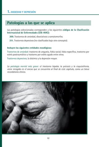 MANUAL VALORACION AJUSTE:Maquetación 1   22/12/10    09:40   Página 12




      1. ANSIEDAD Y DEPRESIÓN

      Patologías a las que se aplica
      Las patologías seleccionadas corresponden a los siguientes códigos de la Clasificación
      Internacional de Enfermedades (CIE-9MC):
         300. Trastornos de ansiedad, disociativos y somatomorfos.
         311. Trastornos depresivos (no clasificados bajo otro concepto).


      Incluyen las siguientes entidades nosológicas:
      Trastornos de ansiedad: trastorno de angustia, fobia social, fobia específica, trastorno por
      estrés postraumático y trastorno por estrés agudo entre otros.
      Trastornos depresivos, la distimia y la depresión mayor.


      La patología mental más grave: el trastorno bipolar, la psicosis y la esquizofrenia,
      viene recogida en el anexo que se encuentra al final de este capítulo, como un breve
      recordatorio clínico.




                                                    12
 