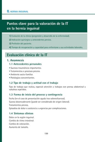 MANUAL VALORACION AJUSTE 99-152:Maquetación 1    22/12/10   10:19   Página 30




      8. HERNIA INGUINAL


      Puntos clave para la valoración de la IT
      en la hernia inguinal
         1) Evolución de la clínica (progresión y desarrollo de la enfermedad).
         2) Indicación quirúrgica y antecedentes previos.
         3) Profesión del paciente.
         4) Tiempo de recuperación y capacidad para enfrentarse a sus actividades laborales.


      Evaluación clínica de la IT
      1. Anamnesis
         1.1 Antecedentes personales
          Sucesos traumáticos importantes.
          Tratamientos o procesos previos.
          Ambiente socio-familiar.
          Patologías concomitantes.

         1.2 Tipo de trabajo y actitud con el trabajo
         Tipo de trabajo que realiza, especial atención a trabajos con prensa abdominal y
         valsalvas repetidos.

         1.3 Forma de inicio del proceso y contingencia
         Fecha (en el caso de presentación aguda tras sobreesfuerzos).
         Suceso desencadenante (puede ser considerado de origen laboral).
         Tratamientos previos.
         Episodios de dolor o asistencia a urgencias por complicaciones.

         1.4 Síntomas clínicos
         Dolor en la región inguinal.
         Cambio de ritmo intestinal.
         Cambio de coloración.
         Aumento de tamaño.

                                                  130
 