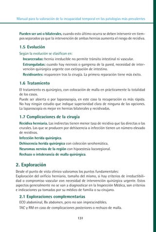 MANUAL VALORACION AJUSTE 99-152:Maquetación 1   22/12/10   10:19   Página 31




          Manual para la valoración de la incapacidad temporal en las patologías más prevalentes



            Pueden ser uni o bilaterales, cuando esto último ocurra se deben intervenir en tiem-
            pos separados ya que la intervención de ambas hernias aumenta el riesgo de recidiva.

            1.5 Evolución
            Según la evolución se clasifican en:
              Incarceradas: hernia irreducible no permite tránsito intestinal ni vascular.
              Estranguladas: cuando hay necrosis o gangrena de la pared, necesidad de inter-
              vención quirúrgica urgente con extirpación de intestino.
              Recidivantes: reaparecen tras la cirugía. La primera reparación tiene más éxito.

            1.6 Tratamiento
            El tratamiento es quirúrgico, con colocación de malla en prácticamente la totalidad
            de los casos.
            Puede ser abierta o por laparoscopia, en este caso la recuperación es más rápida.
            No hay ningún estudio que indique superioridad clara de ninguna de las opciones.
            La laparoscopia es mejor en hernias bilaterales y recidivadas.

            1.7 Complicaciones de la cirugía
            Recidiva herniaria. Las indirectas tienen menor tasa de recidiva que las directas o las
            crurales. Las que se producen por dehiscencia o infección tienen un número elevado
            de recidivas.
            Infección herida quirúrgica.
            Dehiscencia herida quirúrgica con colección serohemática.
            Neuromas nervios de la región con hipoestesia locoregional.
            Rechazo o intolerancia de malla quirúrgica.

         2. Exploración
         Desde el punto de vista clínico valoramos los puntos fundamentales:
         Exploración del orificio herniario, tamaño del mismo, si hay criterios de irreductibili-
         dad o compromiso vascular con necesidad de intervención quirúrgica urgente. Estos
         aspectos generalmente no se van a diagnosticar en la Inspección Médica, son criterios
         e indicaciones ya tomadas por su médico de familia o su cirujano.
            2.1 Exploraciones complementarias
            ECO abdominal, Rx abdomen, pero no son imprescindibles.
            TAC y RM en caso de complicaciones posteriores o rechazo de malla.

                                                    131
 