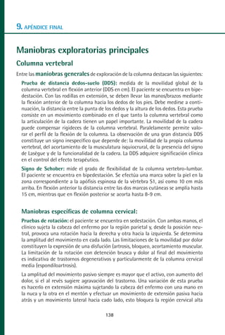 MANUAL VALORACION AJUSTE 99-152:Maquetación 1   22/12/10   10:19   Página 38




      9. APÉNDICE FINAL

      Maniobras exploratorias principales
      Columna vertebral
      Entre las maniobras generales de exploración de la columna destacan las siguientes:
         Prueba de distancia dedos-suelo (DDS): medida de la movilidad global de la
         columna vertebral en flexión anterior (DDS en cm). El paciente se encuentra en bipe-
         destación. Con las rodillas en extensión, se deben llevar las manos/brazos mediante
         la flexión anterior de la columna hacia los dedos de los pies. Debe medirse a conti-
         nuación, la distancia entre la punta de los dedos y la altura de los dedos. Esta prueba
         consiste en un movimiento combinado en el que tanto la columna vertebral como
         la articulación de la cadera tienen un papel importante. La movilidad de la cadera
         puede compensar rigideces de la columna vertebral. Paralelamente permite valo-
         rar el perfil de la flexión de la columna. La observación de una gran distancia DDS
         constituye un signo inespecífico que depende de: la movilidad de la propia columna
         vertebral, del acortamiento de la musculatura isquiocrural, de la presencia del signo
         de Lasègue y de la funcionalidad de la cadera. La DDS adquiere significación clínica
         en el control del efecto terapéutico.
         Signo de Schober: mide el grado de flexibilidad de la columna vertebro-lumbar.
         El paciente se encuentra en bipedestación. Se efectúa una marca sobre la piel en la
         zona correspondiente a la apófisis espinosa de la vértebra S1, así como 10 cm más
         arriba. En flexión anterior la distancia entre las dos marcas cutáneas se amplía hasta
         15 cm, mientras que en flexión posterior se acorta hasta 8-9 cm.


         Maniobras específicas de columna cervical:
         Pruebas de rotación: el paciente se encuentra en sedestación. Con ambas manos, el
         clínico sujeta la cabeza del enfermo por la región parietal y, desde la posición neu-
         tral, provoca una rotación hacia la derecha y otra hacia la izquierda. Se determina
         la amplitud del movimiento en cada lado. Las limitaciones de la movilidad por dolor
         constituyen la expresión de una disfución (artrosis, bloqueo, acortamiento muscular.
         La limitación de la rotación con detención brusca y dolor al final del movimiento
         es indicativa de trastornos degenerativos y particularmente de la columna cervical
         media (espondiloartrosis).
         La amplitud del movimiento pasivo siempre es mayor que el activo, con aumento del
         dolor, si el al revés sugiere agravación del trastorno. Una variación de esta prueba
         es hacerlo en extensión máxima sujetando la cabeza del enfermo con una mano en
         la nuca y la otra en el mentón y efectuar un movimiento de extensión pasiva hacia
         atrás y un movimiento lateral hacia cado lado, esto bloquea la región cervical alta

                                                 138
 