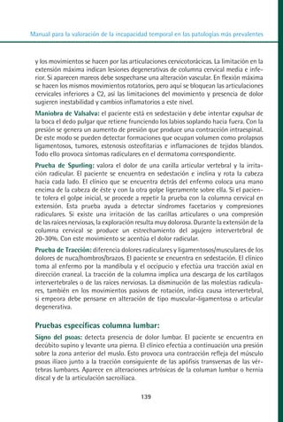 MANUAL VALORACION AJUSTE 99-152:Maquetación 1   22/12/10   10:19   Página 39




          Manual para la valoración de la incapacidad temporal en las patologías más prevalentes



            y los movimientos se hacen por las articulaciones cervicotorácicas. La limitación en la
            extensión máxima indican lesiones degenerativas de columna cervical media e infe-
            rior. Si aparecen mareos debe sospecharse una alteración vascular. En flexión máxima
            se hacen los mismos movimientos rotatorios, pero aquí se bloquean las articulaciones
            cervicales inferiores a C2, así las limitaciones del movimiento y presencia de dolor
            sugieren inestabilidad y cambios inflamatorios a este nivel.
            Maniobra de Valsalva: el paciente está en sedestación y debe intentar expulsar de
            la boca el dedo pulgar que retiene frunciendo los labios soplando hacia fuera. Con la
            presión se genera un aumento de presión que produce una contracción intraespinal.
            De este modo se pueden detectar formaciones que ocupan volumen como prolapsos
            ligamentosos, tumores, estenosis osteofitarias e inflamaciones de tejidos blandos.
            Todo ello provoca síntomas radiculares en el dermatoma correspondiente.
            Prueba de Spurling: valora el dolor de una carilla articular vertebral y la irrita-
            ción radicular. El paciente se encuentra en sedestación e inclina y rota la cabeza
            hacia cada lado. El clínico que se encuentra detrás del enfermo coloca una mano
            encima de la cabeza de éste y con la otra golpe ligeramente sobre ella. Si el pacien-
            te tolera el golpe inicial, se procede a repetir la prueba con la columna cervical en
            extensión. Esta prueba ayuda a detectar síndromes facetarios y compresiones
            radiculares. Si existe una irritación de las carillas articulares o una compresión
            de las raíces nerviosas, la exploración resulta muy dolorosa. Durante la extensión de la
            columna cervical se produce un estrechamiento del agujero intervertebral de
            20-30%. Con este movimiento se acentúa el dolor radicular.
            Prueba de Tracción: diferencia dolores radiculares y ligamentosos/musculares de los
            dolores de nuca/hombros/brazos. El paciente se encuentra en sedestación. El clínico
            toma al enfermo por la mandíbula y el occipucio y efectúa una tracción axial en
            dirección craneal. La tracción de la columna implica una descarga de los cartílagos
            intervertebrales o de las raíces nerviosas. La disminución de las molestias radicula-
            res, también en los movimientos pasivos de rotación, indica causa intervertebral,
            si empeora debe pensarse en alteración de tipo muscular-ligamentosa o articular
            degenerativa.

            Pruebas específicas columna lumbar:
            Signo del psoas: detecta presencia de dolor lumbar. El paciente se encuentra en
            decúbito supino y levante una pierna. El clínico efectúa a continuación una presión
            sobre la zona anterior del muslo. Esto provoca una contracción refleja del músculo
            psoas ilíaco junto a la tracción consiguiente de las apófisis transversas de las vér-
            tebras lumbares. Aparece en alteraciones artrósicas de la columan lumbar o hernia
            discal y de la articulación sacroilíaca.

                                                    139
 