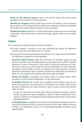 MANUAL VALORACION AJUSTE 99-152:Maquetación 1   22/12/10   10:19   Página 41




          Manual para la valoración de la incapacidad temporal en las patologías más prevalentes



            Patrón de arco doloroso superior: dolor en los 20-30º finales. Nos orienta hacia
            patología de la articulación acromioclavicular.
            Maniobra de Yergason: presenta dolor cara anterior de hombro y brazo. Aumenta
            por la noche y con flexosupinación del codo contra resistencia Verifica la estabilidad
            del tendón de la cabeza largo del bíceps en el surco bicipital.
            Maniobra de Speed: resistencia a la flexión del hombro desde posición de extensión
            y supinación. Nos orienta hacia tendinitis del bíceps. Aparece dolor en la corredera
            bicipital.

         Cadera
         Con el paciente en decúbito supino se deben identificar:
            a) El dolor capsular o artcular en una zona localizada por debajo del ligamento
               inguinal y por fuera del latido de la art. femoral.
            b) Las zonas de inserción proximal del recto anterior en la espina ilíaca anteroinferior
               de abductores y peptíneo en anillo pelviano.
              Prueba de Fabere-Patrick: indica Enf. De Perthes. En decúbito supino con una
              peirna en extensión y la otra flexionada por la articulación de la rodilla. El maléolo
              externo de la pierna flexionada se sitúa sobre la rótula de la otra pierna. A con-
              tinuación se deja caer la pierna sobre la mesa de exploración. Se mide la distancia
              que queda entre la rodilla y la mesa y se compara con el lado opuesto. Cuando la
              abducción es limitada el signo es positivo. Es dolorosa la abducción y se extiende el
              dolor a la zona inquinal. Los músculos adductores están contraídos.
              Prueba de Erichsen: compresión con ambas manos en cresta provoca dolor
              sacroilíaco si existe proceso inflamatorio en esta articulación.
              En decúbito lateral: sobre el lado sano la palpación del trocánter mayor es do-
              lorosa en presencia de una inflamación y calcificación de su bolsa serosa. En esta
              posición la abducción del muslo acentúa el dolor ya que la fascia lata presiona
              sobre la misma.
                En caso de retracción de la fascia lata la flexo-extensión del muslo en aproxi-
                mación reproduce de manera palpable y visible el resalte característica de la
                cadera en resorte. En esta posición se puede valorar la potencia de la musculatura
                pelvicotrocantéreos.
              En decúbito prono: la palpación y la presión en las regiones lumbosacra y sacroilí-
              cas permitirá despertar dolor en caso de afectación local. Debe también valorarse
              el dolor en la escotadura ciática y en la tuberosidad isquiática (inserción de los
              isquiotibiales).

                                                    141
 