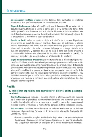 MANUAL VALORACION AJUSTE 99-152:Maquetación 1    22/12/10   10:19   Página 42




      9. APÉNDICE FINAL

           La exploración en el lado interno: permite detectar dolor puntual en los tendones
           aductores o más profundamente en las inserciones musculares.
           Signo de Drehmannn: indica afectación articular de la cadera. EL paciente está en
           decúbito supino. El clínica le sujeta la perina por el pie y por la parte dorsal de la
           rodilla y efectúa una flexión de esta articulación. El aumento de la rotación exter-
           na de la articulación coxofemoral durante este movimiento indica un trastorno de
           la articulación. El movimiento suele ser doloroso.
           Prueba de Anvil: indica un trastorno de la articulación de la cadera. El paciente
           se encuentra en decúbito supino y mantiene las pernas en extensión. El clínico
           levanta ligeramente una pierna con una mano mientras golpea con el puño la
           planta del pie en dirección axial. La fuerza del golpe se propaga hasta la arti-
           culación coxofemoral y aparece dolor en la ingle o zona del muslo próxima a
           la articulación indican una alteración de la cadera (coxartrosis o coxitis). En
           pacientes portadores de prótesis indica un aflojamiento del implante.
           Signo de Trendelenburg-Duchenne: prueba funcional de la musculatura pelvitro-
           cantérea. El clínico se coloca detrás del paciente que permanece en bipedestación.
           Se le pide que levante una pierna, flexionándola por las articulaciones de la rodilla
           y de la cadera. Manteniéndose sobre una peirna se observa la musculatura pélvica
           y trocantérea del hemicuerpo que actúa de apoyo y se produce una elevación de la
           pelvis contralateral (la que no apoya) para mantener la posición horizontal. Si hay
           debilidad muscular por luxación de la cadera, parálisis o múltiples intervenciones,
           se produce una caída de la pelvis del lado contralateral y la imposibilidad de estar
           apoyado sobre una pierna.

      Rodilla
         1. Maniobras especiales para reproducir el dolor si existe patología
         meniscal:
           Test McMurray: para explorar el menisco interno se efectúa una flexión máxima
           de la cadera con el pie rotado externamente y se realiza una extensión gradual de
           la rodilla hasta los 90º mientras se mantiene la rotación externa. La exploración del
           menisco externo se realiza de la misma forma pero con la tibia en rotación interna.
           Test de Apley: se utiliza para diferenciar las lesiones meniscales de las lesiones
           capsulares y ligamentosas. Paciente en decúbito prono y la rodilla flexionada 90º.
           Consta de 2 fases:
                Fase de compresión: se aplica presión hacia abajo sobre el pie y se rota la pierna
                hacia fuera y hacia dentro, comprimiendo ligeramente las superficies articula-
                res. La aparición de dolor y un chasquido en la rodilla indican lesión meniscal.

                                                 142
 