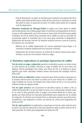 MANUAL VALORACION AJUSTE 99-152:Maquetación 1   22/12/10   10:19   Página 43




          Manual para la valoración de la incapacidad temporal en las patologías más prevalentes



                   Fase de distracción: se repite la maniobra pero mediante una distracción de la
                   rodilla, ejerciendo presión hacia arriba del pie mientras se mantiene el muslo
                   fijo sobre la mesa. La aparición de dolor en rodilla indica lesión de la cápsula
                   y de los ligamentos.
              Maniobra combinada de Moragas-Cabot: se aplica una mano sobre la rodilla,
              ejerciendo presión con el dedo pulgar sobre la interlínea correspondiente al menis-
              co que se está explorando; con la otra mano se toma el pie del enfermo para poder
              maniobrar con él. Se realiza flexo-extensión de la rodilla en todo su recorrido. Se
              recomienda repetir la maniobra dos ó tres veces para confirmar el diagnóstico.
              Exploración del menisco interno: Se imprime rotación externa y varo de la pierna.
              Se empieza con una flexión.
                   Máxima de la rodilla (exploración de cuerno posterior) hasta llegar a la
                   extensión completa (exploración de la porción anterior).
                   Exploración del menisco externo. Se realiza de la misma manera pero impri-
                   miendo a la pierna una rotación interna y valgo.


            2. Maniobras exploradoras en patología ligamentosa de rodilla:
              Test de estrés en valgo o abducción: paciente en decúbito supino, se coloca mano
              en cara externa de la rodilla, mientras se coge el tobillo con la otra mano. Un
              bostezo interno patológico leve indica una rotura de LLI, si el bostezo es grave
              significa que están afectadas también lastras estructuras del complejo interno,
              LCA y LCP.
              Test de estrés en adducción o varo: la posición para dicha prueba es igual que en
              la prueba anterior pero una mano se coloca en la cara interna de la rodilla y se
              coge el tobillo con la otra. Un bostezo leve indica lesión de LLE y si es muy severo
              indicaría lesión de cápsula media.
              Test de cajón anterior: con el paciente en decúbito supino, la cadera a 45º, la
              rodilla flexionada 90º y el pie fijo sobre la mesa, con el examinador sentado sobre
              él. se toma la tibia proximal entre el pulgar y los demás dedos de la mano, pal-
              pando con estos últimos los músculos isquiotibiales para asegurarse de su estado
              de relajación. Se efectúa una tracción firme en dirección anterior para determinar
              visualmente y por palpación si existe una laxitud. Se utiliza para diagnóstico de
              lesión de LCA.
              Test de cajón posterior: la exploración es igual que en test de cajón anterior pero
              se ejerce una presión adicional en dirección posterior sobre la parte anterior de la
              tibia proximal. Se utiliza para diagnóstico de lesión de LCP.

                                                   143
 