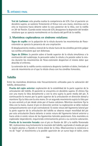 MANUAL VALORACION AJUSTE 99-152:Maquetación 1   22/12/10   10:19   Página 44




      9. APÉNDICE FINAL

           Test de Lachman: esta prueba evalúa la competencia de LCA. Con el paciente en
           decúbito supino, se sostiene firmemente el fémur con una mano, mientras con la
           otra se tracciona hacia delante sobre la cara posterior de la tibia, con la rodilla
           en 20º de flexión. Cuando existe rotura de LCA, desaparece la depresión del tendón
           rotuliano que se aprecia normalmente en la silueta del perfil de la rodilla.

         3. Maniobras exploradoras en síndrome rotuliano:
           Signo de cepillo: en la palpación de la rótula durante los movimientos de flexo-
           extensión se aprecia la presencia de una crepitación.
           El desplazamiento media y lateral de la rótula fuera de los cóndilos permite palpar
           sus carillas articulares que son dolorosas.
           Signo de Zöhlen: la presión sobre el borde superior de la rótula simultánea a la
           contracción del cuádriceps, la percusión sobre la rótula y la presión sobre la mis-
           ma durante los movimientos de flexo-extensión despiertan el mismo dolor que
           describe el enfermo.
           La extensión de la rodilla contra resistencia despierta también el dolor, limitado al
           arco de movimiento en el que la rótula choca con los cóndilos femorales.


      Tobillo
      Entre las maniobras dinámicas más frecuentemente utilizadas para la valoración del
      tobillo, destacamos:
        Prueba del cajón anterior: exploración de la estabilidad de la parte superior de la
        articulación del tobillo. El paciente se encuentra en decúbito supino. El clínico fija
        con una mano la tibia dorsalmente y con la otra sujeta la parte media del pie. A
        continuación lo mueve por la parte superior de la articulación en dirección dorsal y
        mantiene fija la tibia con la otra mano. En un segundo movimiento sujeta la tibia por
        la cara ventral y el pie desde atrás por el hueso calcáneo. Mientras mantiene fija la
        tibia con la mano, mueve el pie en dirección ventral. La exploración se debe realizar
        comparativamente con el pie contralateral. Si existe rotura del ligamento lateral por
        la parte superior de la articulación del tobillo se observa mayor movilidad del pie
        por esta articulación (hacia delante si existe rotura del ligamento lateral anterior y
        hacia atrás si existe rotura de los ligamentos laterales posteriores. Esta maniobra es
        explorador dependiente, requiriendo entrenamiento previo a su correcta valoración.
        Prueba de la inversión forzada: con el pie en flexión de 20º y la rodilla flexionada
        90º, realizaremos muy lentamente la inversión del tobillo, sujetando el medio pie por
        la región plantar, y fijando el tercio distal de la tibia. Observaremos la existencia o
        no de “tope” al movimiento y la posible aparición de un surco bajo el talón, como

                                                 144
 