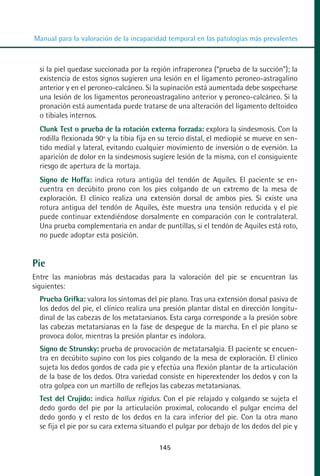 MANUAL VALORACION AJUSTE 99-152:Maquetación 1   22/12/10   10:19   Página 45




          Manual para la valoración de la incapacidad temporal en las patologías más prevalentes



            si la piel quedase succionada por la región infraperonea (“prueba de la succión”); la
            existencia de estos signos sugieren una lesión en el ligamento peroneo-astragalino
            anterior y en el peroneo-calcáneo. Si la supinación está aumentada debe sospecharse
            una lesión de los ligamentos peroneoastragalino anterior y peroneo-calcáneo. Si la
            pronación está aumentada puede tratarse de una alteración del ligamento deltoideo
            o tibiales internos.
            Clunk Test o prueba de la rotación externa forzada: explora la sindesmosis. Con la
            rodilla flexionada 90º y la tibia fija en su tercio distal, el mediopié se mueve en sen-
            tido medial y lateral, evitando cualquier movimiento de inversión o de eversión. La
            aparición de dolor en la sindesmosis sugiere lesión de la misma, con el consiguiente
            riesgo de apertura de la mortaja.
            Signo de Hoffa: indica rotura antigüa del tendón de Aquiles. El paciente se en-
            cuentra en decúbito prono con los pies colgando de un extremo de la mesa de
            exploración. El clínico realiza una extensión dorsal de ambos pies. Si existe una
            rotura antigua del tendón de Aquiles, éste muestra una tensión reducida y el pie
            puede continuar extendiéndose dorsalmente en comparación con le contralateral.
            Una prueba complementaria en andar de puntillas, si el tendón de Aquiles está roto,
            no puede adoptar esta posición.


         Pie
         Entre las maniobras más destacadas para la valoración del pie se encuentran las
         siguientes:
            Prueba Grifka: valora los síntomas del pie plano. Tras una extensión dorsal pasiva de
            los dedos del pie, el clínico realiza una presión plantar distal en dirección longitu-
            dinal de las cabezas de los metatarsianos. Esta carga corresponde a la presión sobre
            las cabezas metatarsianas en la fase de despegue de la marcha. En el pie plano se
            provoca dolor, mientras la presión plantar es indolora.
            Signo de Strunsky: prueba de provocación de metatarsalgia. El paciente se encuen-
            tra en decúbito supino con los pies colgando de la mesa de exploración. El clínico
            sujeta los dedos gordos de cada pie y efectúa una flexión plantar de la articulación
            de la base de los dedos. Otra variedad consiste en hiperextender los dedos y con la
            otra golpea con un martillo de reflejos las cabezas metatarsianas.
            Test del Crujido: indica hallux rigidus. Con el pie relajado y colgando se sujeta el
            dedo gordo del pie por la articulación proximal, colocando el pulgar encima del
            dedo gordo y el resto de los dedos en la cara inferior del pie. Con la otra mano
            se fija el pie por su cara externa situando el pulgar por debajo de los dedos del pie y

                                                    145
 