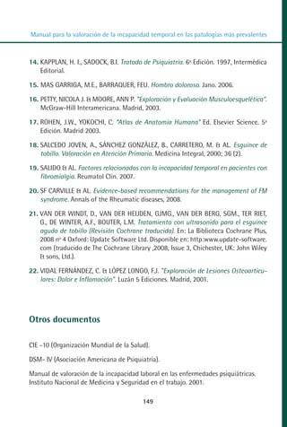 MANUAL VALORACION AJUSTE 99-152:Maquetación 1   22/12/10   10:19   Página 49




          Manual para la valoración de la incapacidad temporal en las patologías más prevalentes



         14. KAPPLAN, H. I., SADOCK, B.I. Tratado de Psiquiatría. 6ª Edición. 1997, Intermédica
             Editorial.

         15. MAS GARRIGA, M.E., BARRAQUER, FEU. Hombro doloroso. Jano. 2006.

         16. PETTY, NICOLA J. & MOORE, ANN P. "Exploración y Evaluación Musculoesquelética".
             McGraw-Hill Interamericana. Madrid, 2003.

         17. ROHEN, J.W., YOKOCHI, C. “Atlas de Anatomía Humana” Ed. Elsevier Science. 5ª
             Edición. Madrid 2003.

         18. SALCEDO JOVEN, A., SÁNCHEZ GONZÁLEZ, B., CARRETERO, M. & AL. Esguince de
             tobillo. Valoración en Atención Primaria. Medicina Integral, 2000; 36 (2).

         19. SALIDO & AL. Factores relacionados con la incapacidad temporal en pacientes con
             fibromialgia. Reumatol Clin. 2007.

         20. SF CARVILLE & AL. Evidence-based recommendations for the management of FM
             syndrome. Annals of the Rheumatic diseases, 2008.

         21. VAN DER WINDT, D., VAN DER HEIJDEN, GJMG., VAN DER BERG, SGM., TER RIET,
             G., DE WINTER, A.F., BOUTER, L.M. Tratamiento con ultrasonido para el esguince
             agudo de tobillo (Revisión Cochrane traducida). En: La Biblioteca Cochrane Plus,
             2008 nº 4 Oxford: Update Software Ltd. Disponible en: http:www.update-software.
             com (traducido de The Cochrane Library ,2008, Issue 3, Chichester, UK: John Wiley
             & sons, Ltd.).

         22. VIDAL FERNÁNDEZ, C. & LÓPEZ LONGO, F.J. "Exploración de Lesiones Osteoarticu-
             lares: Dolor e Inflamación". Luzán 5 Ediciones. Madrid, 2001.




         Otros documentos

         CIE -10 (Organización Mundial de la Salud).

         DSM- IV (Asociación Americana de Psiquiatría).

         Manual de valoración de la incapacidad laboral en las enfermedades psiquiátricas.
         Instituto Nacional de Medicina y Seguridad en el trabajo. 2001.

                                                   149
 