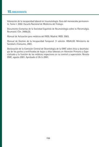 MANUAL VALORACION AJUSTE 99-152:Maquetación 1   22/12/10   10:19   Página 50




      10. BIBLIOGRAFÍA

      Valoración de la incapacidad laboral en traumatología. Guía del menoscabo permanen-
      te. Tomo I. 2002. Escuela Nacional de Medicina del Trabajo.
      Documento Consenso de la Sociedad Española de Reumatología sobre la fibromialgia.
      Reumatol. Clin. 2006;(2).
      Manual de Actuación para médicos del INSS. Madrid. INSS. 2003.
      Manual de Gestión de la Incapacidad Temporal. 3ª edición. INSALUD. Ministerio de
      Sanidad y Consumo, 2001.
      Declaración de la Comisión Central de Deontología de la OMC sobre ética y deontolo-
      gía de los partes y certificados de bajas y altas laboraes en Atención Primaria y Espe-
      cializada y la función de los médicos inspectores en su control y supervisión. Revista
      OMC, agosto 2001. Aprobado el 26-5-2001.




                                                150
 