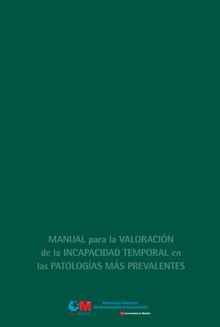 CUBIERTAS MANUAL:Maquetación 1   10/3/11   11:36   Página 1




                                                                          MANUAL para la VALORACIÓN de la INCAPACIDAD TEMPORAL en las PATOLOGÍAS MÁS PREVALENTES
                                                                                                                                                                      MANUAL para la VALORACIÓN
                                                                                                                                                                    de la INCAPACIDAD TEMPORAL en
                                                                                                                                                                   las PATOLOGÍAS MÁS PREVALENTES




                   MANUAL para la VALORACIÓN
                 de la INCAPACIDAD TEMPORAL en
                las PATOLOGÍAS MÁS PREVALENTES


                                                 Dirección General
                                             de Ordenación e Inspección
 