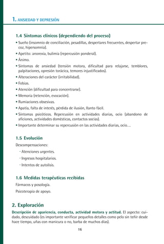 MANUAL VALORACION AJUSTE:Maquetación 1   22/12/10      09:40   Página 16




      1. ANSIEDAD Y DEPRESIÓN

         1.4 Síntomas clínicos (dependiendo del proceso)
          Sueño (insomnio de conciliación, pesadillas, despertares frecuentes, despertar pre-
          coz, hipersomnia).
          Apetito: anorexia, bulimia (repercusión ponderal).
          Ánimo.
          Síntomas de ansiedad (tensión motora, dificultad para relajarse, temblores,
          palpitaciones, opresión torácica, temores injustificados).
          Alteraciones del carácter (irritabilidad).
          Fobias.
          Atención (dificultad para concentrarse).
          Memoria (retención, evocación).
          Rumiaciones obsesivas.
          Apatía, falta de interés, pérdida de ilusión, llanto fácil.
          Síntomas psicóticos. Repercusión en actividades diarias, ocio (abandono de
          aficiones, actividades domésticas, contactos socias).
          Importante determinar su repercusión en las actividades diarias, ocio….


         1.5 Evolución
         Descompensaciones:
            Atenciones urgentes.
            Ingresos hospitalarios.
            Intentos de autolisis.


         1.6 Medidas terapéuticas recibidas
         Fármacos y posología.
         Psicoterapia de apoyo.


      2. Exploración
      Descripción de apariencia, conducta, actividad motora y actitud. El aspecto: cui-
      dado, descuidado (es importante verificar pequeños detalles como pelo sin teñir desde
      hace tiempo, uñas con manicura o no, barba de muchos días).
                                                    16
 