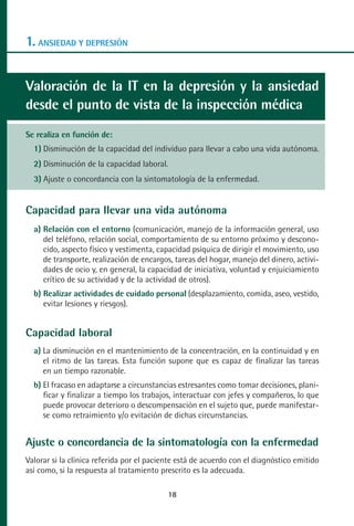 MANUAL VALORACION AJUSTE:Maquetación 1   22/12/10    09:40   Página 18




      1. ANSIEDAD Y DEPRESIÓN


      Valoración de la IT en la depresión y la ansiedad
      desde el punto de vista de la inspección médica
      Se realiza en función de:
         1) Disminución de la capacidad del individuo para llevar a cabo una vida autónoma.
         2) Disminución de la capacidad laboral.
         3) Ajuste o concordancia con la sintomatología de la enfermedad.


      Capacidad para llevar una vida autónoma
         a) Relación con el entorno (comunicación, manejo de la información general, uso
            del teléfono, relación social, comportamiento de su entorno próximo y descono-
            cido, aspecto físico y vestimenta, capacidad psíquica de dirigir el movimiento, uso
            de transporte, realización de encargos, tareas del hogar, manejo del dinero, activi-
            dades de ocio y, en general, la capacidad de iniciativa, voluntad y enjuiciamiento
            crítico de su actividad y de la actividad de otros).
         b) Realizar actividades de cuidado personal (desplazamiento, comida, aseo, vestido,
            evitar lesiones y riesgos).


      Capacidad laboral
         a) La disminución en el mantenimiento de la concentración, en la continuidad y en
            el ritmo de las tareas. Esta función supone que es capaz de finalizar las tareas
            en un tiempo razonable.
         b) El fracaso en adaptarse a circunstancias estresantes como tomar decisiones, plani-
            ficar y finalizar a tiempo los trabajos, interactuar con jefes y compañeros, lo que
            puede provocar deterioro o descompensación en el sujeto que, puede manifestar-
            se como retraimiento y/o evitación de dichas circunstancias.


      Ajuste o concordancia de la sintomatología con la enfermedad
      Valorar si la clínica referida por el paciente está de acuerdo con el diagnóstico emitido
      así como, si la respuesta al tratamiento prescrito es la adecuada.

                                                    18
 
