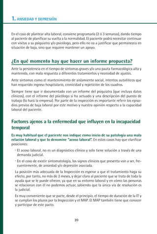 MANUAL VALORACION AJUSTE:Maquetación 1   22/12/10    09:40   Página 20




      1. ANSIEDAD Y DEPRESIÓN

      En el caso de plantear alta laboral, conviene programarla (2 ó 3 semanas), dando tiempo
      al paciente de planificar su vuelta a la normalidad. El paciente podrá necesitar continuar
      con visitas a su psiquiatra y/o psicólogo, pero ello no va a justificar que permanezca en
      situación de baja, sino que requiere mantener un apoyo.


      ¿En qué momento hay que hacer un informe propuesta?
      Ante la persistencia en el tiempo de síntomas graves y/o una pauta farmacológica alta y
      mantenida, con mala respuesta a diferentes tratamientos y necesidad de ajustes.
      Ante síntomas como el mantenimiento de aislamiento social, intentos autolíticos que
      han requerido ingreso hospitalario, cronicidad y repetición de los cuadros.
      Siempre tiene que ir documentado con un informe del psiquiatra (que incluya datos
      clínicos), con el informe del psicólogo si ha actuado y una descripción del puesto de
      trabajo (lo hará la empresa). Por parte de la inspección es importante referir los episo-
      dios previos de baja laboral por este motivo y nuestra opinión respecto a la capacidad
      laboral del paciente.


      Factores ajenos a la enfermedad que influyen en la incapacidad
      temporal
      Es muy habitual que el paciente nos indique como inicio de su patología una mala
      relación laboral y que lo denomine “acoso laboral”. En estos casos hay que clarificar
      posiciones:
          El acoso laboral, no es un diagnóstico clínico y solo tiene solución a través de una
          demanda judicial.
          En el caso de existir sintomatología, los signos clínicos que presenta van a ser, fre-
          cuentemente, de ansiedad y/o depresión asociada.
         La posición más adecuada de la Inspección es esperar a que el tratamiento haga su
         efecto, por tanto, no más de 2 meses, y dejar claro al paciente que se trata de toda la
         ayuda que se le puede ofrecer, ya que en su entorno laboral y en cómo las personas
         se relacionan con él no podemos actuar, sabiendo que la única vía de resolución es
         la judicial.
         Es muy conveniente que se pacte, desde el principio, el tiempo de duración de la IT y
         se cumplan los plazos por la Inspección y el MAP. El MAP también tiene que conocer
         y participar de este pacto.


                                                    20
 