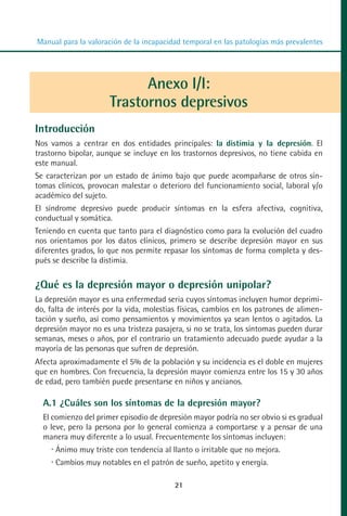 MANUAL VALORACION AJUSTE:Maquetación 1   22/12/10   09:40   Página 21




          Manual para la valoración de la incapacidad temporal en las patologías más prevalentes




                                      Anexo I/I:
                                Trastornos depresivos
         Introducción
         Nos vamos a centrar en dos entidades principales: la distimia y la depresión. El
         trastorno bipolar, aunque se incluye en los trastornos depresivos, no tiene cabida en
         este manual.
         Se caracterizan por un estado de ánimo bajo que puede acompañarse de otros sín-
         tomas clínicos, provocan malestar o deterioro del funcionamiento social, laboral y/o
         académico del sujeto.
         El síndrome depresivo puede producir síntomas en la esfera afectiva, cognitiva,
         conductual y somática.
         Teniendo en cuenta que tanto para el diagnóstico como para la evolución del cuadro
         nos orientamos por los datos clínicos, primero se describe depresión mayor en sus
         diferentes grados, lo que nos permite repasar los síntomas de forma completa y des-
         pués se describe la distimia.


         ¿Qué es la depresión mayor o depresión unipolar?
         La depresión mayor es una enfermedad seria cuyos síntomas incluyen humor deprimi-
         do, falta de interés por la vida, molestias físicas, cambios en los patrones de alimen-
         tación y sueño, así como pensamientos y movimientos ya sean lentos o agitados. La
         depresión mayor no es una tristeza pasajera, si no se trata, los síntomas pueden durar
         semanas, meses o años, por el contrario un tratamiento adecuado puede ayudar a la
         mayoría de las personas que sufren de depresión.
         Afecta aproximadamente el 5% de la población y su incidencia es el doble en mujeres
         que en hombres. Con frecuencia, la depresión mayor comienza entre los 15 y 30 años
         de edad, pero también puede presentarse en niños y ancianos.

            A.1 ¿Cuáles son los síntomas de la depresión mayor?
            El comienzo del primer episodio de depresión mayor podría no ser obvio si es gradual
            o leve, pero la persona por lo general comienza a comportarse y a pensar de una
            manera muy diferente a lo usual. Frecuentemente los síntomas incluyen:
               Ánimo muy triste con tendencia al llanto o irritable que no mejora.
               Cambios muy notables en el patrón de sueño, apetito y energía.

                                                     21
 