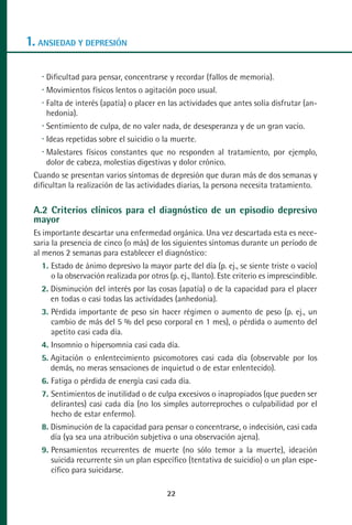 MANUAL VALORACION AJUSTE:Maquetación 1    22/12/10    09:40   Página 22




      1. ANSIEDAD Y DEPRESIÓN

            Dificultad para pensar, concentrarse y recordar (fallos de memoria).
            Movimientos físicos lentos o agitación poco usual.
            Falta de interés (apatía) o placer en las actividades que antes solía disfrutar (an-
            hedonia).
            Sentimiento de culpa, de no valer nada, de desesperanza y de un gran vacío.
            Ideas repetidas sobre el suicidio o la muerte.
            Malestares físicos constantes que no responden al tratamiento, por ejemplo,
            dolor de cabeza, molestias digestivas y dolor crónico.
         Cuando se presentan varios síntomas de depresión que duran más de dos semanas y
         dificultan la realización de las actividades diarias, la persona necesita tratamiento.

         A.2 Criterios clínicos para el diagnóstico de un episodio depresivo
         mayor
         Es importante descartar una enfermedad orgánica. Una vez descartada esta es nece-
         saria la presencia de cinco (o más) de los siguientes síntomas durante un período de
         al menos 2 semanas para establecer el diagnóstico:
           1. Estado de ánimo depresivo la mayor parte del día (p. ej., se siente triste o vacío)
              o la observación realizada por otros (p. ej., llanto). Este criterio es imprescindible.
           2. Disminución del interés por las cosas (apatía) o de la capacidad para el placer
              en todas o casi todas las actividades (anhedonia).
           3. Pérdida importante de peso sin hacer régimen o aumento de peso (p. ej., un
              cambio de más del 5 % del peso corporal en 1 mes), o pérdida o aumento del
              apetito casi cada día.
           4. Insomnio o hipersomnia casi cada día.
           5. Agitación o enlentecimiento psicomotores casi cada día (observable por los
              demás, no meras sensaciones de inquietud o de estar enlentecido).
           6. Fatiga o pérdida de energía casi cada día.
           7. Sentimientos de inutilidad o de culpa excesivos o inapropiados (que pueden ser
              delirantes) casi cada día (no los simples autorreproches o culpabilidad por el
              hecho de estar enfermo).
           8. Disminución de la capacidad para pensar o concentrarse, o indecisión, casi cada
              día (ya sea una atribución subjetiva o una observación ajena).
           9. Pensamientos recurrentes de muerte (no sólo temor a la muerte), ideación
              suicida recurrente sin un plan específico (tentativa de suicidio) o un plan espe-
              cífico para suicidarse.

                                                     22
 