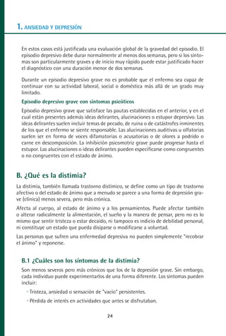MANUAL VALORACION AJUSTE:Maquetación 1   22/12/10    09:40   Página 24




      1. ANSIEDAD Y DEPRESIÓN

         En estos casos está justificada una evaluación global de la gravedad del episodio. El
         episodio depresivo debe durar normalmente al menos dos semanas, pero si los sínto-
         mas son particularmente graves y de inicio muy rápido puede estar justificado hacer
         el diagnóstico con una duración menor de dos semanas.

         Durante un episodio depresivo grave no es probable que el enfermo sea capaz de
         continuar con su actividad laboral, social o doméstica más allá de un grado muy
         limitado.
         Episodio depresivo grave con síntomas psicóticos
         Episodio depresivo grave que satisface las pautas establecidas en el anterior, y en el
         cual están presentes además ideas delirantes, alucinaciones o estupor depresivo. Las
         ideas delirantes suelen incluir temas de pecado, de ruina o de catástrofes inminentes
         de los que el enfermo se siente responsable. Las alucinaciones auditivas u olfatorias
         suelen ser en forma de voces difamatorias o acusatorias o de olores a podrido o
         carne en descomposición. La inhibición psicomotriz grave puede progresar hasta el
         estupor. Las alucinaciones o ideas delirantes pueden especificarse como congruentes
         o no congruentes con el estado de ánimo.


      B. ¿Qué es la distimia?
      La distimia, también llamada trastorno distímico, se define como un tipo de trastorno
      afectivo o del estado de ánimo que a menudo se parece a una forma de depresión gra-
      ve (clínica) menos severa, pero más crónica.
      Afecta al cuerpo, al estado de ánimo y a los pensamientos. Puede afectar también
      o alterar radicalmente la alimentación, el sueño y la manera de pensar, pero no es lo
      mismo que sentir tristeza o estar decaído, ni tampoco es indicio de debilidad personal,
      ni constituye un estado que pueda disiparse o modificarse a voluntad.
      Las personas que sufren una enfermedad depresiva no pueden simplemente "recobrar
      el ánimo" y reponerse.


         B.1 ¿Cuáles son los síntomas de la distimia?
         Son menos severos pero más crónicos que los de la depresión grave. Sin embargo,
         cada individuo puede experimentarlos de una forma diferente. Los síntomas pueden
         incluir:
            Tristeza, ansiedad o sensación de "vacío" persistentes.
            Pérdida de interés en actividades que antes se disfrutaban.

                                                    24
 
