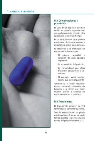 MANUAL VALORACION AJUSTE:Maquetación 1   22/12/10    09:40   Página 26




      1. ANSIEDAD Y DEPRESIÓN

                                                              B.3 Complicaciones y
                                                              pronóstico
                                                              El 50% de los pacientes que han
                                                              tenido un episodio depresivo ma-
                                                              yor, probablemente tendrán otro
                                                              episodio al cabo de un tiempo.
                                                              En un 25-30% de los casos pueden
                                                              mantenerse síntomas residuales y
                                                              un deterioro social u ocupacional.
                                                              La tendencia a la cronicidad de
                                                              estos casos se favorece por:
                                                                   El número, severidad y
                                                                   duración de cada episodio
                                                                   depresivo.
                                                                   La personalidad del paciente.
                                                                   La comorbilidad con otros
                                                                   trastornos psiquiátricos o so-
                                                                   máticos.
                                                                   El contexto social, familiar,
                                                                   laboral que rodea al paciente.
                                                              También va a incidir negativa-
                                                              mente cuando el tratamiento no
                                                              funciona y se tienen que hacer
                                                              muchos ajustes o cambios de
                                                              medicamentos en el paciente.


                                                              B.4 Tratamiento
                                                              El tratamiento requiere de 2-3
                                                              semanas para comenzar su efecto.
                                                              Tras la estabilización se puede
                                                              mantener hasta 6 meses para evi-
                                                              tar las recaídas, lo que no implica
                                                              que se tenga que mantener la IT.




                                                    26
 