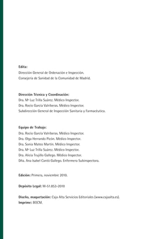 MANUAL VALORACION AJUSTE:Maquetación 1      22/12/10   09:40   Página 2




           Edita:
           Dirección General de Ordenación e Inspección.
           Consejería de Sanidad de la Comunidad de Madrid.



           Dirección Técnica y Coordinación:
           Dra. Mª Luz Trilla Suárez. Médico Inspector.
           Dra. Rocío García Valriberas. Médico Inspector.
           Subdirección General de Inspección Sanitaria y Farmacéutica.



           Equipo de Trabajo:
           Dra. Rocío García Valriberas. Médico Inspector.
           Dra. Olga Herrando Picón. Médico Inspector.
           Dra. Sonia Mateo Martín. Médico Inspector.
           Dra. Mª Luz Trilla Suárez. Médico Inspector.
           Dra. Alicia Trujillo Gallego. Médico Inspector.
           Dña. Ana Isabel Cantó Gallego. Enfermera Subinspectora.



           Edición: Primera, noviembre 2010.


           Depósito Legal: M-51.853-2010


           Diseño, maquetación: Caja Alta Servicios Editoriales (www.cajaalta.es).
           Imprime: BOCM.
 