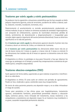 MANUAL VALORACION AJUSTE:Maquetación 1   22/12/10    09:40   Página 30




      1. ANSIEDAD Y DEPRESIÓN

      Trastorno por estrés agudo y estrés postraumático
      Se producen tras la exposición a situaciones catastróficas que les han causado un daño
      psíquico importante (guerras, actos de terrorismo, accidente de tráfico o laboral, asal-
      to, violación, incendio, inundación, terremoto, etc.).
      Posteriormente el acontecimiento es revivido persistentemente produciendo un
      intenso malestar, lo que se traduce en síntomas acusados de ansiedad e hipervigilancia,
      con sensación de embotamiento, ausencia de reactividad emocional, pérdida de
      interés, sentimientos de desrealización y despersonalización e incapacidad para
      recordar algún aspecto importante del suceso (amnesia disociativa). Causa un deterioro
      significativo en la vida del paciente.
      En el trastorno por estrés agudo las alteraciones aparecen durante el primer mes tras
      el suceso y duran un mínimo de 2 días y un máximo de 4 semanas.
      En el trastorno por estrés postraumático las alteraciones deben durar más de un
      mes (si duran menos de 3 meses es agudo y si duran más de 3 meses es crónico). Si
      las alteraciones han tardado más de 6 meses en aparecer se denomina como de inicio
      demorado.
      El diagnóstico es clínico. La patología es muy poco frecuente y hay que observar los
      casos que se prolongan en el tiempo y cuando hay compensaciones económicas de por
      medio (juicio, compañía aseguradora).


      Trastorno obsesivo-compulsivo (TOC)
      Suele aparecer de forma súbita, suponiendo un gran malestar al paciente e interfirien-
      do en su vida diaria.
      El diagnóstico es clínico. El curso suele ser crónico con periodos de agravamiento.
      Puede ser leve, moderado o grave, existiendo casos muy incapacitantes.
      Un tercio de estos pacientes presenta una depresión mayor y no se debe infravalorar
      el riesgo de suicidio.
      Tienen peor pronóstico si hay clínica grave con hospitalizaciones, tratamiento
      agresivo, antecedentes familiares, personalidad premórbida obsesiva y educación
      rígida, comienzo precoz, inicio retrasado del tratamiento, escasa resistencia a las
      compulsiones y coexistencia con depresión mayor. Es un trastorno muy invalidante si
      es grave, causando incapacidad permanente absoluta.

                                                    30
 