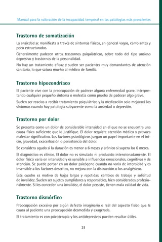 MANUAL VALORACION AJUSTE:Maquetación 1   22/12/10   09:40   Página 31




          Manual para la valoración de la incapacidad temporal en las patologías más prevalentes



         Trastorno de somatización
         La ansiedad se manifiesta a través de síntomas físicos, en general vagos, cambiantes y
         poco estructurados.
         Generalmente padecen otros trastornos psiquiátricos, sobre todo del tipo ansioso
         depresivo y trastornos de la personalidad.
         No hay un tratamiento eficaz y suelen ser pacientes muy demandantes de atención
         sanitaria, lo que satura mucho al médico de familia.


         Trastorno hipocondríaco
         El paciente vive con la preocupación de padecer alguna enfermedad grave, interpre-
         tando cualquier pequeño síntoma o molestia como prueba de padecer algo grave.
         Suelen ser reacios a recibir tratamiento psiquiátrico y la medicación solo mejorará los
         síntomas cuando hay patología subyacente como la ansiedad o depresión.


         Trastorno por dolor
         Se presenta como un dolor de considerable intensidad en el que no se encuentra una
         causa física suficiente que lo justifique. El dolor requiere atención médica y provoca
         malestar significativo. Los factores psicológicos juegan un papel importante en el ini-
         cio, gravedad, exacerbación o persistencia del dolor.
         Se considera agudo si la duración es menor a 6 meses y crónico si supera los 6 meses.
         El diagnóstico es clínico. El dolor no es simulado ni producido intencionadamente. El
         dolor físico varía en intensidad y es sensible a influencias emocionales, cognitivas y de
         atención. Se puede pensar en un dolor psicógeno cuando no varia de intensidad y es
         insensible a los factores descritos, no mejora con la distracción o los analgésicos.
         Este cuadro es motivo de bajas largas y repetidas, cambios de trabajo y solicitud
         de invalidez. Suelen ser sujetos cumplidores y responsables, bien considerados profesio-
         nalmente. Si les conceden una invalidez, el dolor persiste, tienen mala calidad de vida.


         Trastorno dismórfico
         Preocupación excesiva por algún defecto imaginario o real del aspecto físico que le
         causa al paciente una preocupación desmedida y exagerada.
         El tratamiento es con psicoterapia y los antidepresivos pueden resultar útiles.

                                                     31
 