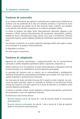MANUAL VALORACION AJUSTE:Maquetación 1   22/12/10    09:40   Página 32




      1. ANSIEDAD Y DEPRESIÓN

      Trastorno de conversión
      Es un trastorno disociativo que aparece en personas poco maduras que manifiestan su
      malestar ante los problemas de la vida con síntomas somáticos, en general de inicio
      brusco y aparatoso, que pueden ser de tipo sensorial, motor o parecer una epilepsia
      o una psicosis. Tras estudiar al paciente no se evidencia patología médica.
      La clínica se produce tras algún factor desencadenante (discusión, disgusto...) con
      síntomas o déficit motores (incoordinación del movimiento, desequilibrio, parálisis,
      pérdida de fuerza, dificultad para tragar, afonía, etc.), crisis y convulsiones, síntomas
      sensoriales (ceguera, sordera, diplopía, pérdida de sensibilidad, supuestas alucinaciones,
      etc.).
      Tras estudiar al paciente no se puede evidenciar patología médica del cuadro, aunque
      no es simulado ni se produce intencionalmente.
      El diagnóstico es clínico.
      No suele requerir tratamiento.


      Trastorno de adaptación
      Aparición de síntomas emocionales o comportamentales tras un acontecimiento
      estresante o cambio biográfico significativo (duelo, separación, emigración...).
      Suelen comenzar en el mes posterior al hecho desencadenante y desaparece antes de
      6 meses (excepto en la modalidad de reacción depresiva prolongada).
      La gravedad del trastorno está en relación con la vulnerabilidad o predisposición
      individual (antecedentes, personalidad premórbida), pero siempre tiene que existir un
      cambio biográfico o acontecimiento estresante.
      Las reacciones de duelo normales (menores de 6 meses) no están incluidas. Las reac-
      ciones de duelo anormales, según su contenido, se clasifican en las diferentes formas
      clínicas del trastorno y las que superan los 6 meses de duración se consideran como
      reacción depresiva prolongada.
      La clínica es variable, incluye: humor depresivo, ansiedad, preocupación, sentimientos
      de incapacidad, a veces con explosiones violentas.
      Se diferencian estas formas clínicas:
         Reacción depresiva breve: de menos de 1 mes de duración desde la circunstancia
         desencadenante.
         Reacción depresiva prolongada: de más de 1 mes y menos de 2 años de duración
         desde la circunstancia desencadenante.

                                                    32
 