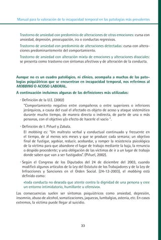MANUAL VALORACION AJUSTE:Maquetación 1   22/12/10   09:40   Página 33




          Manual para la valoración de la incapacidad temporal en las patologías más prevalentes



            Trastorno de ansiedad con predominio de alteraciones de otras emociones: cursa con
            ansiedad, depresión, preocupación, ira o conductas regresivas.
            Trastorno de ansiedad con predominio de alteraciones detectadas: cursa con altera-
            ciones predominantemente del comportamiento.
            Trastorno de ansiedad con alteración mixta de emociones y alteraciones disociales:
            se presenta como trastorno con síntomas afectivos y de alteración de la conducta.



         Aunque no es un cuadro patológico, ni clínico, acompaña a muchas de las pato-
         logías psiquiátricas que se encuentran en incapacidad temporal, nos referimos al
         MOBBING O ACOSO LABORAL.
         A continuación incluimos algunas de las definiciones más utilizadas:
             Definición de la U.E. (2002)
              "Comportamiento negativo entre compañeros o entre superiores o inferiores
              jerárquicos, a causa del cual el afectado es objeto de acoso y ataque sistemático
              durante mucho tiempo, de manera directa o indirecta, de parte de una o más
              personas, con el objetivo y/o efecto de hacerle el vacío ".
             Definición de I. Piñuel y Zabala.
              El mobbing es: “Un maltrato verbal y conductual continuado y frecuente en
              el tiempo, de al menos seis meses y que se produce cada semana; un objetivo
              final de fustigar, agobiar, reducir, acobardar, y romper la resistencia psicológica
              de la víctima para que abandone el lugar de trabajo mediante la baja, la renuncia
              o despido procedente; y una obligación de las víctimas de ir a un lugar de trabajo
              donde saben que van a ser fustigados”. (Piñuel, 2002).
             Según el Congreso de los Diputados del 24 de diciembre del 2003, cuando
             modificó algunos artículos de la Ley del Estatuto de los Trabajadores y de la Ley de
             Infracciones y Sanciones en el Orden Social. (24-12-2003), el mobbing está
             definido como:
              «toda conducta no deseada que atente contra la dignidad de una persona y cree
              un entorno intimidatorio, humillante u ofensivo».
         Las consecuencias suelen ser síntomas psiquiátricos como ansiedad, depresión,
         insomnio, abuso de alcohol, somatizaciones, jaquecas, lumbalgias, astenia, etc. En casos
         extremos, la víctima puede llegar al suicidio.




                                                     33
 