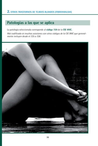MANUAL VALORACION AJUSTE:Maquetación 1   22/12/10    09:41   Página 36




      2. OTROS TRASTORNOS DE TEJIDOS BLANDOS (FIBROMIALGIA)

      Patologías a las que se aplica
      La patología seleccionada corresponde al código 729 de la CIE 9MC.
      Mal codificada en muchas ocasiones con otros códigos de la CIE 9MC que general-
      mente incluyen desde el 725 a 728.




                                                    36
 
