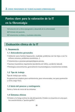 MANUAL VALORACION AJUSTE:Maquetación 1   22/12/10    09:41   Página 38




      2. OTROS TRASTORNOS DE TEJIDOS BLANDOS (FIBROMIALGIA)


      Puntos clave para la valoración de la IT
      en la fibromialgia
         1) Evolución de la clínica (progresión y desarrollo de la enfermedad).
         2) Profesión del paciente.
         3) Tratamientos recibidos y resultados obtenidos.




        Evaluación clínica de la IT
      1. Anamnesis
         1.1 Antecedentes personales
          Ambiente socio-familiar (separación, viudedad, problemas con los hijos o con fa-
          miliares cercanos, problemas económicos…).
          Tratamientos o procesos psicopatológicos previos.
          Sucesos traumáticos importantes (accidentes de tráfico, accidente laboral).
          Patologías concomitantes, generalmente traumatológicas y tratamientos recibido.


         1.2 Tipo de trabajo
         Tipo de trabajo que realiza.
         En general son empleos poco satisfactorios, poco remunerados, con poca promoción
         y cierta carga física.


         1.3 Inicio del proceso y contingencia
         Forma y fecha de inicio de los síntomas.


         1.4 Síntomas clínicos
          El dolor y la fatiga centran la vida del paciente. El dolor se encuentra en unos pun-
          tos característicos o “puntos gatillo”:

                                                    38
 