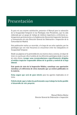 MANUAL VALORACION AJUSTE:Maquetación 1   29/12/10   09:36   Página 3




         Presentación
              Es para mí una enorme satisfacción, presentar el Manual para la valoración
              de la Incapacidad Temporal en las Patologías más Prevalentes, que ha sido
              elaborado por un grupo de trabajo de médicos inspectores y enfermeros su-
              binspectores pertenecientes a la Subdirección General de Inspección Sanitaria
              y Farmacéutica de esta Dirección General de Ordenación e Inspección de la
              Comunidad de Madrid.

              Esta publicación realiza un recorrido, a lo largo de sus ocho capítulos, por las
              patologías que con más frecuencia se encuentran entre los trabajadores en
              Incapacidad Temporal.

              Desde sus páginas se ha pretendido de una manera clara y concisa, sin dejar de
              tener en cuenta por ello el análisis de las diferentes patologías desde el punto
              de vista clínico, recoger unas recomendaciones específicamente dirigidas
              al médico inspector responsable último de la gestión y control de la baja
              laboral.

              Este punto de vista de la Inspección Médica, constituye una aportación
              novedosa y le diferencia de otros manuales que ya existen publicados en
              la materia.

              Estoy seguro que será de gran interés para los agentes implicados en el
              tema.

              Felicito desde aquí a todos los profesionales cuyo trabajo ha hecho posible
              el desarrollo de este proyecto.




                                                                    Manuel Molina Muñoz
                                               Director General de Ordenación e Inspección




                                                     3
 