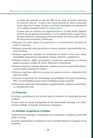 MANUAL VALORACION AJUSTE:Maquetación 1   22/12/10   09:41   Página 39




          Manual para la valoración de la incapacidad temporal en las patologías más prevalentes



                  La fatiga está presente en más del 70% de los casos. Se pueden presentar
                  en forma de crisis de 1-2 días o más frecuentemente de forma continuada,
                  mejora algo con el reposo. Cuando es el síntoma dominante nos encontramos
                  en un subtipo llamado Síndrome de fatiga crónica.
                  El dolor suele ser continuo con empeoramiento en la tarde-noche. Empeora
                  también con las posturas mantenidas y 7 con la bipedestación, cargas físicas,
                  cambios climáticos y sobrecarga emocional (estrés). Se localiza sobre todo en
                  las estructuras musculares y tendinosas.
             Alteración del sueño: afecta a la conciliación y al mantenimiento. Sensación de
             sueño no reparador.
             Síntomas sensoriales como parestesias en manos y piernas, hipersensibilidad sen-
             sorial (auditiva).
             Síntomas vegetativos: sensación de tumefacción en manos y otras áreas, marea,
             inestabilidad, palpitaciones, sequedad de mucosas, distermia y palpitaciones.
             Síntomas motores: rigidez generalizada al levantarse, contracturas en diversos
             grupos musculares, temblor de acción, disfunción oromandibular.
             Síntomas afectivos: ansiedad, depresión, trastorno de pánico, personalidad límite y
             a veces cuadros psiquiátricos mayores.
             Síntomas cognitivos: déficit de atención, de memoria reciente y alteración de la
             expresión verbal.
             Frecuente la asociación de enfermedades reumatológicas: AR, Lupus Eritematoso,
             PAN…o traumatológicas como cervico-lumbalgia de larga evolución.
             Alteraciones endocrinas: hipotiroidismo, hipoadrenalismo, síndrome serotorinérgi-
             co, osteodistrofia renal.

            1.5 Evolución
            Es crónica y generalmente con los años hacia la sensación de incapacidad personal
            y laboral.
            Se debe tener en cuenta la progresión de las enfermedades asociadas y los trata-
            mientos recibidos, incluyendo secuelas post-quirúrgicas.

            1.6 Medidas terapéuticas recibidas
            Tratamiento farmacológico y rehabilitador (ver anexo) que va dirigido al control del
            dolor y la fatiga.
            Se puede compatibilizar la medicación con la actividad laboral, en la mayoría de las
            ocasiones.

                                                     39
 