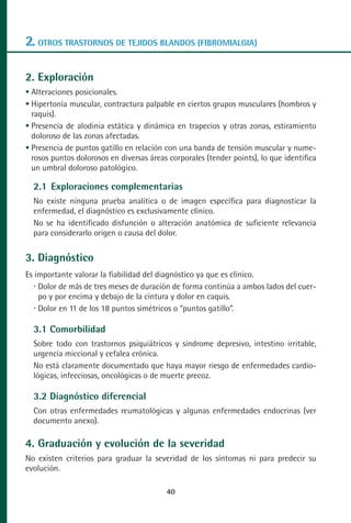 MANUAL VALORACION AJUSTE:Maquetación 1   22/12/10    09:41   Página 40




      2. OTROS TRASTORNOS DE TEJIDOS BLANDOS (FIBROMIALGIA)

      2. Exploración
        Alteraciones posicionales.
        Hipertonía muscular, contractura palpable en ciertos grupos musculares (hombros y
        raquis).
        Presencia de alodinia estática y dinámica en trapecios y otras zonas, estiramiento
        doloroso de las zonas afectadas.
        Presencia de puntos gatillo en relación con una banda de tensión muscular y nume-
        rosos puntos dolorosos en diversas áreas corporales (tender points), lo que identifica
        un umbral doloroso patológico.

         2.1 Exploraciones complementarias
         No existe ninguna prueba analítica o de imagen específica para diagnosticar la
         enfermedad, el diagnóstico es exclusivamente clínico.
         No se ha identificado disfunción o alteración anatómica de suficiente relevancia
         para considerarlo origen o causa del dolor.


      3. Diagnóstico
      Es importante valorar la fiabilidad del diagnóstico ya que es clínico.
          Dolor de más de tres meses de duración de forma continúa a ambos lados del cuer-
          po y por encima y debajo de la cintura y dolor en caquis.
          Dolor en 11 de los 18 puntos simétricos o “puntos gatillo”.

         3.1 Comorbilidad
         Sobre todo con trastornos psiquiátricos y síndrome depresivo, intestino irritable,
         urgencia miccional y cefalea crónica.
         No está claramente documentado que haya mayor riesgo de enfermedades cardio-
         lógicas, infecciosas, oncológicas o de muerte precoz.

         3.2 Diagnóstico diferencial
         Con otras enfermedades reumatológicas y algunas enfermedades endocrinas (ver
         documento anexo).

      4. Graduación y evolución de la severidad
      No existen criterios para graduar la severidad de los síntomas ni para predecir su
      evolución.

                                                    40
 