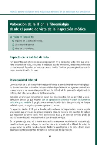 MANUAL VALORACION AJUSTE:Maquetación 1   22/12/10   09:41   Página 41




          Manual para la valoración de la incapacidad temporal en las patologías más prevalentes




         Valoración de la IT en la fibromialgia
         desde el punto de vista de la inspección médica
         Se realiza en función de:
            1) Impacto en la calidad de vida.
            2) Discapacidad laboral.
            3) Nivel de tratamiento.


         Impacto en la calidad de vida
         Hay pacientes que refieren una gran repercusión en la calidad de vida en lo que se re-
         fiere a capacidad física, actividad intelectual, estado emocional, relaciones personales
         o salud mental. Perjudica en muchos casos a la vida familiar, produce pérdidas econó-
         micas y redistribución de roles.



         Discapacidad laboral
         La evaluación de la discapacidad en estos enfermos es generalmente un proceso plaga-
         do de controversias, entre ellos la incredulidad diagnóstica de los agentes evaluadores,
         la concurrencia de anomalías psiquiátricas, la dificultad de valoración objetiva de la
         enfermedad y la escasa eficacia del tratamiento.
         Tampoco se sabe que componentes están más relacionados con su gravedad y su re-
         percusión laboral ya que muchos son de apreciación subjetiva y faltan instrumentos
         validados para medirla. El propio proceso de evaluación de la discapacidad y los litigios
         judiciales para conseguirla parecen agravar el proceso.
         En algunos estudios de IT que se han llevado a cabo en estos pacientes en nuestro país,
         se describe que afecta a: mujeres de mediana edad, la mayoría con puestos de trabajo
         que requerían esfuerzo físico, nivel educacional bajo y en general elevado grado de
         insatisfacción laboral, muchas de ellas con trabajos no fijos.
         En un porcentaje alto, los trabajos que realizan requieren movimientos repetidos y/o
         movilización de peso, trabajos en muchos casos no vocacionales. Más de la mitad de
         los pacientes de estos estudios tenían factores psicológicos o de estrés físico como
         desencadenante (accidentes de tráfico o lumbalgias de repetición).

                                                     41
 