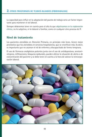 MANUAL VALORACION AJUSTE:Maquetación 1   22/12/10    09:41   Página 42




      2. OTROS TRASTORNOS DE TEJIDOS BLANDOS (FIBROMIALGIA)

      La capacidad para influir en la adaptación del puesto de trabajo sería un factor impor-
      tante para mantener el rol laboral.
      Siempre deberemos tener en cuenta para el alta lo que objetivamos en la exploración
      clínica, no lo subjetivo, ni lo laboral o familiar, como en cualquier otro proceso de IT.


      Nivel de tratamiento
      Los pacientes atendidos en Atención Primaria, en principio más leves, tienen mejor
      pronóstico que los atendidos en servicios hospitalarios, que se cronifican más. Es decir,
      es importante que no asuman el rol de enfermo y discapacitado de forma temprana.
      El uso de fármacos analgésicos potentes junto con el uso de antidepresivos, serotoni-
      nérgicos, infiltraciones, bloqueos epidurales, pueden alterar la situación de alerta o de
      concentración del paciente y se debe tener en cuenta a la hora de valorar la reincorpo-
      ración laboral.




                                                    42
 
