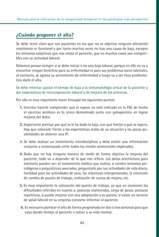 MANUAL VALORACION AJUSTE:Maquetación 1   22/12/10   09:41   Página 43




          Manual para la valoración de la incapacidad temporal en las patologías más prevalentes



         ¿Cuándo proponer el alta?
         Se debe tener claro que son pacientes en los que no se objetiva ninguna alteración
         anatómica ni funcional y por tanto muchas veces no hay una causa de baja, excepto
         los síntomas subjetivos que nos relata el paciente, que en muchos casos son compati-
         bles con su actividad laboral.
         Debemos pensar siempre si se debe iniciar o no una baja laboral, porque en ella no va a
         encontrar ningún beneficio para su enfermedad ni para sus problemas socio-laborales,
         al contrario, se agrava su sentimiento de enfermedad y luego va a ser muy problemá-
         tico darle el alta.
         Se debe intentar ajustar el tiempo de baja a la sintomatología actual de la paciente y
         dar expectativas de reincorporación laboral y de mejoría de los síntomas.
         Por ello es muy importante hacer hincapié los siguientes puntos:
            1. Intentar hacerle comprender que el reposo no está indicado en la FM, de hecho
               el ejercicio aeróbico es lo único demostrado junto con gabapentina en lograr
               mejoría del dolor.
            2. Importante precisar por qué se le ha dado la baja, con qué límites y qué se espera.
               Hay que colocarle frente a las expectativas reales de su situación y las pocas po-
               sibilidades de obtener una IP.
            3. Se debe realizar un tratamiento interdisciplinar y debe existir una información
               conjunta y consensuada entre todos los niveles asistenciales implicados.
            4. Dado que no hay ninguna manera de medir de forma objetiva la mejoría del
               paciente, todo va a depender de lo que nos refiera. Los datos orientativos para
               estimarla pueden ser: el tratamiento médico que realiza, si existen síntomas psi-
               cológicos o psiquiátricos asociados, preguntarle por sus actividades de vida diaria,
               facilidad para las actividades de ocio, las relaciones interpersonales, la intención
               de cambio de puesto de trabajo, realización de cursos de mejora, etc.
            5. Es muy importante la valoración del puesto de trabajo, ya que en ocasiones las
               dificultades referidas en cuanto a: posturas mantenidas, carga de pesos, posturas
               repetitivas, si puede mejorar con una adaptación a su puesto, si existe un servicio
               de salud laboral en su empresa conviene informar al paciente.
            6. Es necesario plantear el alta de forma programada en dos o tres semanas para que
               vaya dando tiempo al paciente a volver a su vida normal.

                                                     43
 