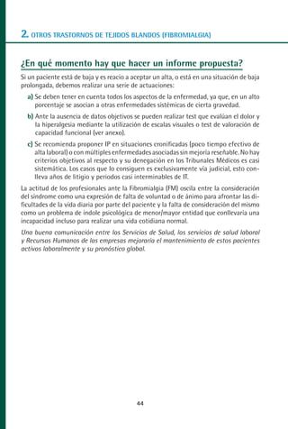 MANUAL VALORACION AJUSTE:Maquetación 1   22/12/10    09:41   Página 44




      2. OTROS TRASTORNOS DE TEJIDOS BLANDOS (FIBROMIALGIA)

      ¿En qué momento hay que hacer un informe propuesta?
      Si un paciente está de baja y es reacio a aceptar un alta, o está en una situación de baja
      prolongada, debemos realizar una serie de actuaciones:
         a) Se deben tener en cuenta todos los aspectos de la enfermedad, ya que, en un alto
            porcentaje se asocian a otras enfermedades sistémicas de cierta gravedad.
         b) Ante la ausencia de datos objetivos se pueden realizar test que evalúan el dolor y
            la hiperalgesia mediante la utilización de escalas visuales o test de valoración de
            capacidad funcional (ver anexo).
         c) Se recomienda proponer IP en situaciones cronificadas (poco tiempo efectivo de
            alta laboral) o con múltiples enfermedades asociadas sin mejoría reseñable. No hay
            criterios objetivos al respecto y su denegación en los Tribunales Médicos es casi
            sistemática. Los casos que lo consiguen es exclusivamente vía judicial, esto con-
            lleva años de litigio y periodos casi interminables de IT.
      La actitud de los profesionales ante la Fibromialgia (FM) oscila entre la consideración
      del síndrome como una expresión de falta de voluntad o de ánimo para afrontar las di-
      ficultades de la vida diaria por parte del paciente y la falta de consideración del mismo
      como un problema de índole psicológica de menor/mayor entidad que conllevaría una
      incapacidad incluso para realizar una vida cotidiana normal.
      Una buena comunicación entre los Servicios de Salud, los servicios de salud laboral
      y Recursos Humanos de las empresas mejoraría el mantenimiento de estos pacientes
      activos laboralmente y su pronóstico global.




                                                    44
 