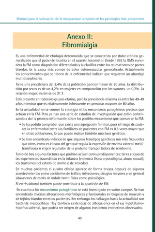 MANUAL VALORACION AJUSTE:Maquetación 1   22/12/10   09:41   Página 45




          Manual para la valoración de la incapacidad temporal en las patologías más prevalentes




                                           Anexo II:
                                         Fibromialgia
         Es una enfermedad de etiología desconocida que se caracteriza por dolor crónico ge-
         neralizado que el paciente localiza en el aparato locomotor. Desde 1992 la OMS consi-
         dera la FM como diagnóstico diferenciado y la clasifica entre los reumatismos de partes
         blandas. Es la causa más común de dolor osteomuscular generalizado. Actualmente
         los conocimientos que se tienen de la enfermedad indican que requieren un abordaje
         multidisciplinario.
         Tiene una prevalencia del 2,4% de la población general mayor de 20 años. La distribu-
         ción por sexos es de un 4,2% en mujeres en comparación con los varones, un 0,2%. La
         relación mujer: varón es de 21:1.
         Está presente en todos los grupos etarios, pero la prevalencia máxima es entre los 40-49
         años mientras que es relativamente infrecuente en personas mayores de 80 años.
         En la actualidad no se conoce la etiología ni los mecanismos patogénicos precisos que
         actúan en la FM. Pero ya hay una serie de estudios de investigación que están comen-
         zando a dar la primera información sobre los posibles mecanismos que operan en la FM:
             Se ha podido comprobar que existe una agregación familiar, pues el riesgo de pade-
             cer la enfermedad entre los familiares de pacientes con FM es 8,5 veces mayor que
             en otras poblaciones, lo que puede indicar también una base genética.
             Se han encontrado indicios de que algunos fenotipos genéticos son más frecuentes
             que otros, como es el caso del gen que regula la expresión de enzima catecol-metil-
             transferasa o el gen regulador de la proteína transportadora de serotonina.
         También hay algunos factores que podrían actuar como predisponentes: tal es el caso de
         las experiencias traumáticas en la infancia (violencia física o psicológica, abuso sexual),
         los trastornos del estado de ánimo o de ansiedad.
         En muchos pacientes el cuadro clínico aparece de forma brusca después de algunos
         acontecimientos como accidentes de tráfico, infecciones, cirugías mayores y en general
         situaciones de estrés de índole tanto física como psicológica.
         El estrés laboral también puede contribuir a la aparición de FM.
          En cuanto a los mecanismos patogénicos se está investigado en varios campos. Se han
         encontrado diversas alteraciones morfológicas y funcionales en biopsias de músculo y
         de tejidos blandos en estos pacientes. Sin embargo los hallazgos hasta la actualidad son
         bastante inespecíficos. Hay también evidencias de alteraciones en el eje hipotálamo-
         hipofiso-adrenal, que podría ser origen de algunos trastornos endocrinos observados.

                                                     45
 