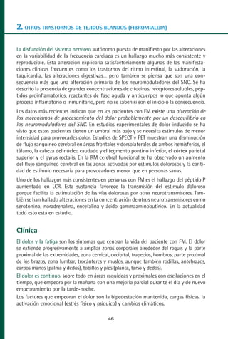MANUAL VALORACION AJUSTE:Maquetación 1   22/12/10    09:41   Página 46




      2. OTROS TRASTORNOS DE TEJIDOS BLANDOS (FIBROMIALGIA)

      La disfunción del sistema nervioso autónomo puesta de manifiesto por las alteraciones
      en la variabilidad de la frecuencia cardiaca es un hallazgo mucho más consistente y
      reproducible. Esta alteración explicaría satisfactoriamente algunas de las manifesta-
      ciones clínicas frecuentes como los trastornos del ritmo intestinal, la sudoración, la
      taquicardia, las alteraciones digestivas… pero también se piensa que son una con-
      secuencia más que una alteración primaria de los neuromoduladores del SNC. Se ha
      descrito la presencia de grandes concentraciones de citocinas, receptores solubles, pép-
      tidos proinflamatorios, reactantes de fase aguda y anticuerpos lo que apunta algún
      proceso inflamatorio o inmunitario, pero no se saben si son el inicio o la consecuencia.
      Los datos más recientes indican que en los pacientes con FM existe una alteración de
      los mecanismos de procesamiento del dolor probablemente por un desequilibrio en
      los neuromoduladores del SNC. En estudios experimentales de dolor inducido se ha
      visto que estos pacientes tienen un umbral más bajo y se necesita estímulos de menor
      intensidad para provocarles dolor. Estudios de SPECT y PET muestran una disminución
      de flujo sanguíneo cerebral en áreas frontales y dorsolaterales de ambos hemisferios, el
      tálamo, la cabeza del núcleo caudado y el tegmento pontino inferior, el córtex parietal
      superior y el gyrus rectalis. En la RM cerebral funcional se ha observado un aumento
      del flujo sanguíneo cerebral en las zonas activadas por estímulos dolorosos y la canti-
      dad de estímulo necesaria para provocarlo es menor que en personas sanas.
      Uno de los hallazgos más consistentes en personas con FM es el hallazgo del péptido P
      aumentado en LCR. Esta sustancia favorece la transmisión del estimulo doloroso
      porque facilita la estimulación de las vías dolorosas por otros neurotransmisores. Tam-
      bién se han hallado alteraciones en la concentración de otros neurotransmisores como
      serotonina, noradrenalina, encefalina y ácido gammaaminobutírico. En la actualidad
      todo esto está en estudio.


      Clínica
      El dolor y la fatiga son los síntomas que centran la vida del paciente con FM. El dolor
      se extiende progresivamente a amplias zonas corporales alrededor del raquis y la parte
      proximal de las extremidades, zona cervical, occipital, trapecios, hombros, parte proximal
      de los brazos, zona lumbar, trocánteres y muslos, aunque también rodillas, antebrazos,
      carpos manos (palma y dedos), tobillos y pies (planta, tarso y dedos).
      El dolor es continuo, sobre todo en áreas raquídeas y proximales con oscilaciones en el
      tiempo, que empeora por la mañana con una mejoría parcial durante el día y de nuevo
      empeoramiento por la tarde-noche.
      Los factores que empeoran el dolor son la bipedestación mantenida, cargas físicas, la
      activación emocional (estrés físico y psíquico) y cambios climáticos.

                                                    46
 
