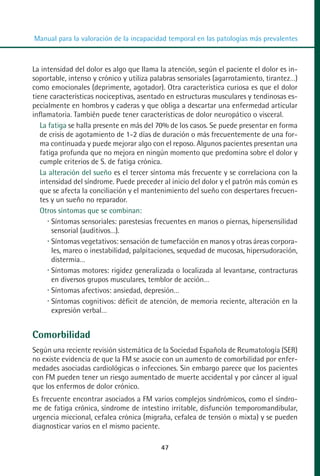 MANUAL VALORACION AJUSTE:Maquetación 1   22/12/10   09:41   Página 47




          Manual para la valoración de la incapacidad temporal en las patologías más prevalentes



         La intensidad del dolor es algo que llama la atención, según el paciente el dolor es in-
         soportable, intenso y crónico y utiliza palabras sensoriales (agarrotamiento, tirantez…)
         como emocionales (deprimente, agotador). Otra característica curiosa es que el dolor
         tiene características nociceptivas, asentado en estructuras musculares y tendinosas es-
         pecialmente en hombros y caderas y que obliga a descartar una enfermedad articular
         inflamatoria. También puede tener características de dolor neuropático o visceral.
            La fatiga se halla presente en más del 70% de los casos. Se puede presentar en forma
            de crisis de agotamiento de 1-2 días de duración o más frecuentemente de una for-
            ma continuada y puede mejorar algo con el reposo. Algunos pacientes presentan una
            fatiga profunda que no mejora en ningún momento que predomina sobre el dolor y
            cumple criterios de S. de fatiga crónica.
            La alteración del sueño es el tercer síntoma más frecuente y se correlaciona con la
            intensidad del síndrome. Puede preceder al inicio del dolor y el patrón más común es
            que se afecta la conciliación y el mantenimiento del sueño con despertares frecuen-
            tes y un sueño no reparador.
            Otros síntomas que se combinan:
                Síntomas sensoriales: parestesias frecuentes en manos o piernas, hipersensilidad
                sensorial (auditivos…).
                Síntomas vegetativos: sensación de tumefacción en manos y otras áreas corpora-
                les, mareo o inestabilidad, palpitaciones, sequedad de mucosas, hipersudoración,
                distermia…
                Síntomas motores: rigidez generalizada o localizada al levantarse, contracturas
                en diversos grupos musculares, temblor de acción…
                Síntomas afectivos: ansiedad, depresión…
                Síntomas cognitivos: déficit de atención, de memoria reciente, alteración en la
                expresión verbal…


         Comorbilidad
         Según una reciente revisión sistemática de la Sociedad Española de Reumatología (SER)
         no existe evidencia de que la FM se asocie con un aumento de comorbilidad por enfer-
         medades asociadas cardiológicas o infecciones. Sin embargo parece que los pacientes
         con FM pueden tener un riesgo aumentado de muerte accidental y por cáncer al igual
         que los enfermos de dolor crónico.
         Es frecuente encontrar asociados a FM varios complejos sindrómicos, como el síndro-
         me de fatiga crónica, síndrome de intestino irritable, disfunción temporomandibular,
         urgencia miccional, cefalea crónica (migraña, cefalea de tensión o mixta) y se pueden
         diagnosticar varios en el mismo paciente.

                                                     47
 