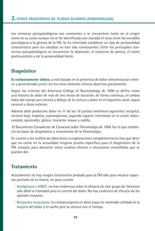 MANUAL VALORACION AJUSTE:Maquetación 1   22/12/10    09:41   Página 48




      2. OTROS TRASTORNOS DE TEJIDOS BLANDOS (FIBROMIALGIA)

      Los síntomas psicopatológicos son constantes y se encuentran tanto en el origen
      como en su curso aunque no se ha identificado con claridad el nexo entre las variables
      psicológicas y la génesis de la FM. Se ha intentado establecer un tipo de personalidad
      característica pero los estudios no han sido concluyentes. Entre los principales tras-
      tornos psicopatológicos se encuentran la depresión, el trastorno de pánico, el estrés
      postraumático y de la personalidad límite.



      Diagnóstico
      Es exclusivamente clínico, y está basado en la presencia de dolor osteomuscular cróni-
      co y generalizado junto con los otros síntomas clínicos descritos previamente.
      Según los criterios del American College of Reumatology de 1990 se define como
      una historia de dolor de más de tres meses de duración, de forma continua, en ambos
      lados del cuerpo por encima y debajo de la cintura y dolor en el esqueleto axial, raquis
      cervical o tórax anterior.
      Además debe producirse dolor en 11 de los 18 puntos simétricos siguientes: occipital,
      cervical bajo, trapecio, supraespinoso, segundo espacio intercostal en la unión osteo-
      condral, epicóndilo, glúteo, trocánter mayor y rodilla.
       El Documento Canadiense de Consenso sobre Fibromialgia de 1996 fue el que estable-
      ció las bases de diagnóstico y tratamiento de la fibromialgia.
      En cuanto a los análisis de laboratorio o exploraciones complementarias hay que decir
      que no existe en la actualidad ninguna prueba específica para el diagnóstico de la
      FM, excepto para descartar otros cuadros clínicos o situaciones comórbidas que se
      puedan dar.



      Tratamiento
      Actualmente no hay ningún tratamiento probado para la FM sólo para mejorar aspec-
      tos parciales de la misma, no para curarla.
          Analgésicos y AINES: no hay evidencias sobre la eficacia de este grupo de fármacos
          sólo débil al tramadol para el control del dolor. No hay evidencia de eficacia de los
          opioides mayores.
          Relajantes musculares: la ciclobenzaprina en dosis bajas ha mostrado utilidad en la
          mejoría del dolor y el sueño pero se atenua con el tiempo.

                                                    48
 