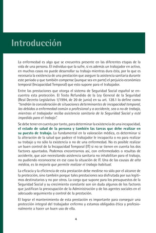 MANUAL VALORACION AJUSTE:Maquetación 1   22/12/10   09:40   Página 4




      Introducción
           La enfermedad es algo que se encuentra presente en las diferentes etapas de la
           vida de una persona. El individuo que la sufre, si es además un trabajador en activo,
           en muchos casos no puede desarrollar su trabajo mientras dura ésta, por lo que es
           necesaria la existencia de una prestación que asegure la asistencia sanitaria durante
           este periodo y que también compense (aunque sea en parte) el perjuicio económico
           temporal (Incapacidad Temporal) que esto supone para el trabajador.
           Entre las prestaciones que otorga el sistema de Seguridad Social español se en-
           cuentra esta protección. El Texto Refundido de la Ley General de la Seguridad
           (Real Decreto Legislativo 1/1994, de 20 de junio) en su art. 128.1 lo define como
           “tendrán la consideración de situaciones determinantes de incapacidad temporal,
           las debidas a enfermedad común o profesional y a accidente, sea o no de trabajo,
           mientras el trabajador reciba asistencia sanitaria de la Seguridad Social y esté
           impedido para el trabajo”.
           Se debe tener en cuenta por tanto, para determinar la existencia de una incapacidad,
           el estado de salud de la persona y también las tareas que debe realizar en
           su puesto de trabajo. Lo fundamental en la valoración médica, es determinar si
           la alteración de la salud que padece el trabajador le incapacita o no para realizar
           su trabajo y no sólo la existencia o no de una enfermedad. No es posible realizar
           un buen control de la Incapacidad Temporal (IT) si no se tienen en cuenta los dos
           factores apuntados. Podemos encontrarnos así, con enfermedades o resultas de
           accidente, que aún necesitando asistencia sanitaria no inhabilitan para el trabajo,
           no pudiendo reconocerse en ese caso la situación de IT. Una de las causas de alta
           médica, es la mejoría que permite realizar el trabajo habitual.
           La eficacia y la eficiencia de esta prestación debe medirse no sólo por el alcance de
           la protección, sino también porque tales prestaciones sea disfrutada por sus legíti-
           mos destinatarios y no por otros. La carga que supone para los presupuestos de la
           Seguridad Social y su crecimiento constante son sin duda algunos de los factores
           que justifican la preocupación de la Administración y de los agentes sociales en el
           adecuado seguimiento y control de la prestación.
           El lograr el mantenimiento de esta prestación es importante para conseguir una
           protección integral del trabajador enfermo y estamos obligados ética y profesio-
           nalmente a hacer un buen uso de ella.

                                                    4
 