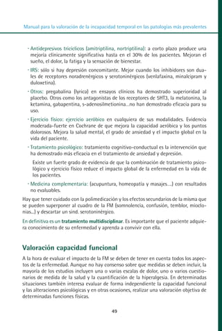 MANUAL VALORACION AJUSTE:Maquetación 1   22/12/10   09:41   Página 49




          Manual para la valoración de la incapacidad temporal en las patologías más prevalentes



             Antidepresivos tricíclicos (amitriptilina, nortriptilina): a corto plazo produce una
             mejoría clínicamente significativa hasta en el 30% de los pacientes. Mejoran el
             sueño, el dolor, la fatiga y la sensación de bienestar.
             IRS: sólo si hay depresión concomitante. Mejor cuando los inhibidores son dua-
             les de receptores noradrenérgicos y serotoninérgicos (venlafaxina, minalcipram y
             duloxetina).
             Otros: pregabalina (lyrica) en ensayos clínicos ha demostrado superioridad al
             placebo. Otros como los antagonistas de los receptores de 5HT3, la melatonina, la
             ketamina, gabapentina, s-adenosilmetionina…no han demostrado eficacia para su
             uso.
             Ejercicio físico: ejercicio aeróbico en cualquiera de sus modalidades. Evidencia
             moderada-fuerte en Cochrane de que mejora la capacidad aeróbica y los puntos
             dolorosos. Mejora la salud mental, el grado de ansiedad y el impacto global en la
             vida del paciente.
             Tratamiento psicológico: tratamiento cognitivo-conductual es la intervención que
             ha demostrado más eficacia en el tratamiento de ansiedad y depresión.
              Existe un fuerte grado de evidencia de que la combinación de tratamiento psico-
              lógico y ejercicio físico reduce el impacto global de la enfermedad en la vida de
              los pacientes.
             Medicina complementaria: (acupuntura, homeopatía y masajes….) con resultados
             no evaluables.
         Hay que tener cuidado con la polimedicación y los efectos secundarios de la misma que
         se pueden superponer al cuadro de la FM (somnolencia, confusión, temblor, mioclo-
         nias...) y descartar un sind. serotoninérgico.
         En definitiva es un tratamiento multidisciplinar. Es importante que el paciente adquie-
         ra conocimiento de su enfermedad y aprenda a convivir con ella.


         Valoración capacidad funcional
         A la hora de evaluar el impacto de la FM se deben de tener en cuenta todos los aspec-
         tos de la enfermedad. Aunque no hay consenso sobre que medidas se deben incluir, la
         mayoría de los estudios incluyen una o varias escalas de dolor, uno o varios cuestio-
         narios de medida de la salud y la cuantificación de la hiperalgesia. En determinadas
         situaciones también interesa evaluar de forma independiente la capacidad funcional
         y las alteraciones psicológicas y en otras ocasiones, realizar una valoración objetiva de
         determinadas funciones físicas.

                                                     49
 